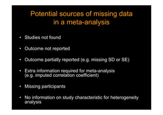 Potential sources of missing data
in a meta-analysis
Potential sources of missing data
in a meta-analysis
• Studies not found
• Outcome not reported
• Outcome partially reported (e.g. missing SD or SE)
• Extra information required for meta-analysis
(e.g. imputed correlation coefficient)
• Missing participants
• No information on study characteristic for heterogeneity
analysis
 