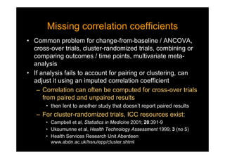 Missing correlation coefficientsMissing correlation coefficients
• Common problem for change-from-baseline / ANCOVA,
cross-over trials, cluster-randomized trials, combining or
comparing outcomes / time points, multivariate meta-
analysis
• If analysis fails to account for pairing or clustering, can
adjust it using an imputed correlation coefficient
– Correlation can often be computed for cross-over trials
from paired and unpaired results
• then lent to another study that doesn’t report paired results
– For cluster-randomized trials, ICC resources exist:
• Campbell et al, Statistics in Medicine 2001; 20:391-9
• Ukoumunne et al, Health Technology Assessment 1999; 3 (no 5)
• Health Services Research Unit Aberdeen
www.abdn.ac.uk/hsru/epp/cluster.shtml
 