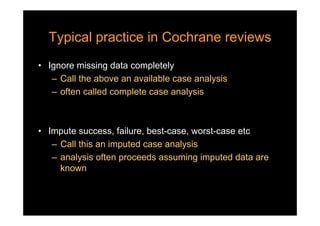 Typical practice in Cochrane reviewsTypical practice in Cochrane reviews
• Ignore missing data completely
– Call the above an available case analysis
– often called complete case analysis
• Impute success, failure, best-case, worst-case etc
– Call this an imputed case analysis
– analysis often proceeds assuming imputed data are
known
 