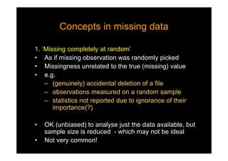 Concepts in missing dataConcepts in missing data
1. ‘Missing completely at random’
• As if missing observation was randomly picked
• Missingness unrelated to the true (missing) value
• e.g.
– (genuinely) accidental deletion of a file
– observations measured on a random sample
– statistics not reported due to ignorance of their
importance(?)
• OK (unbiased) to analyse just the data available, but
sample size is reduced - which may not be ideal
• Not very common!
 