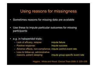 Using reasons for missingnessUsing reasons for missingness
• Sometimes reasons for missing data are available
• Use these to impute particular outcomes for missing
participants
• e.g. in haloperidol trials:
– Lack of efficacy, relapse: impute failure
– Positive response: impute success
– Adverse effects, non-compliance: impute control event rate
– Loss to follow-up, administrative
reasons, patient sleeping: impute group-specific event rate
Higgins , White and Wood. Clinical Trials 2008; 5: 225–239
 