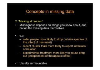 Concepts in missing dataConcepts in missing data
2. ‘Missing at random’
• Missingness depends on things you know about, and
not on the missing data themselves
• e.g.
– older people more likely to drop out (irrespective of
the effect of treatment)
– recent cluster trials more likely to report intraclass
correlation
– experimental treatment more likely to cause drop-
out (independent of therapeutic effect)
• Usually surmountable
 