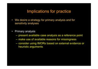 Implications for practiceImplications for practice
• We desire a strategy for primary analysis and for
sensitivity analyses
• Primary analysis
– present available case analysis as a reference point
– make use of available reasons for missingness
– consider using IMORs based on external evidence or
heuristic arguments
 