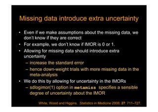Missing data introduce extra uncertaintyMissing data introduce extra uncertainty
• Even if we make assumptions about the missing data, we
don’t know if they are correct
• For example, we don’t know if IMOR is 0 or 1.
• Allowing for missing data should introduce extra
uncertainty
– increase the standard error
– hence down-weight trials with more missing data in the
meta-analysis
• We do this by allowing for uncertainty in the IMORs
– sdlogimor(1) option in metamiss specifies a sensible
degree of uncertainty about the IMOR
White, Wood and Higgins. Statistics in Medicine 2008; 27: 711–727.
 