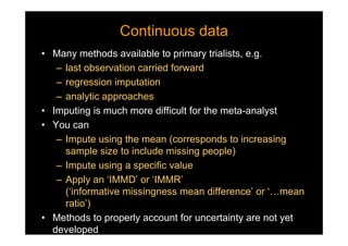 Continuous dataContinuous data
• Many methods available to primary trialists, e.g.
– last observation carried forward
– regression imputation
– analytic approaches
• Imputing is much more difficult for the meta-analyst
• You can
– Impute using the mean (corresponds to increasing
sample size to include missing people)
– Impute using a specific value
– Apply an ‘IMMD’ or ‘IMMR’
(‘informative missingness mean difference’ or ‘…mean
ratio’)
• Methods to properly account for uncertainty are not yet
developed
 