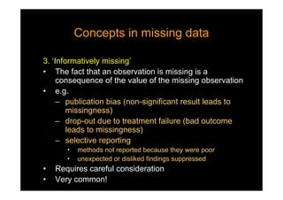 Concepts in missing dataConcepts in missing data
3. ‘Informatively missing’
• The fact that an observation is missing is a
consequence of the value of the missing observation
• e.g.
– publication bias (non-significant result leads to
missingness)
– drop-out due to treatment failure (bad outcome
leads to missingness)
– selective reporting
• methods not reported because they were poor
• unexpected or disliked findings suppressed
• Requires careful consideration
• Very common!
 