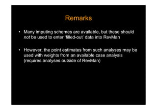 RemarksRemarks
• Many imputing schemes are available, but these should
not be used to enter ‘filled-out’ data into RevMan
• However, the point estimates from such analyses may be
used with weights from an available case analysis
(requires analyses outside of RevMan)
 