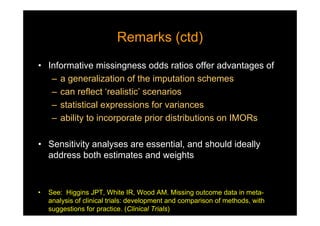 Remarks (ctd)Remarks (ctd)
• Informative missingness odds ratios offer advantages of
– a generalization of the imputation schemes
– can reflect ‘realistic’ scenarios
– statistical expressions for variances
– ability to incorporate prior distributions on IMORs
• Sensitivity analyses are essential, and should ideally
address both estimates and weights
• See: Higgins JPT, White IR, Wood AM. Missing outcome data in meta-
analysis of clinical trials: development and comparison of methods, with
suggestions for practice. (Clinical Trials)
 