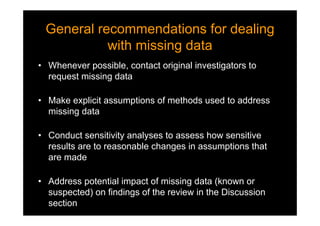 General recommendations for dealing
with missing data
General recommendations for dealing
with missing data
• Whenever possible, contact original investigators to
request missing data
• Make explicit assumptions of methods used to address
missing data
• Conduct sensitivity analyses to assess how sensitive
results are to reasonable changes in assumptions that
are made
• Address potential impact of missing data (known or
suspected) on findings of the review in the Discussion
section
 