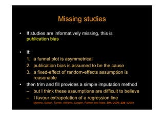 Missing studiesMissing studies
• If studies are informatively missing, this is
publication bias
• If:
1. a funnel plot is asymmetrical
2. publication bias is assumed to be the cause
3. a fixed-effect of random-effects assumption is
reasonable
• then trim and fill provides a simple imputation method
– but I think these assumptions are difficult to believe
– I favour extrapolation of a regression line
Moreno, Sutton, Turner, Abrams, Cooper, Palmer and Ades. BMJ 2009; 339: b2981
 