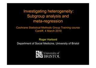 Investigating heterogeneity:
Subgroup analysis and
meta-regression
Cochrane Statistical Methods Group Training course
Cardiff, 4 March 2010
Investigating heterogeneity:
Subgroup analysis and
meta-regression
Cochrane Statistical Methods Group Training course
Cardiff, 4 March 2010
Roger Harbord
Department of Social Medicine, University of Bristol
 