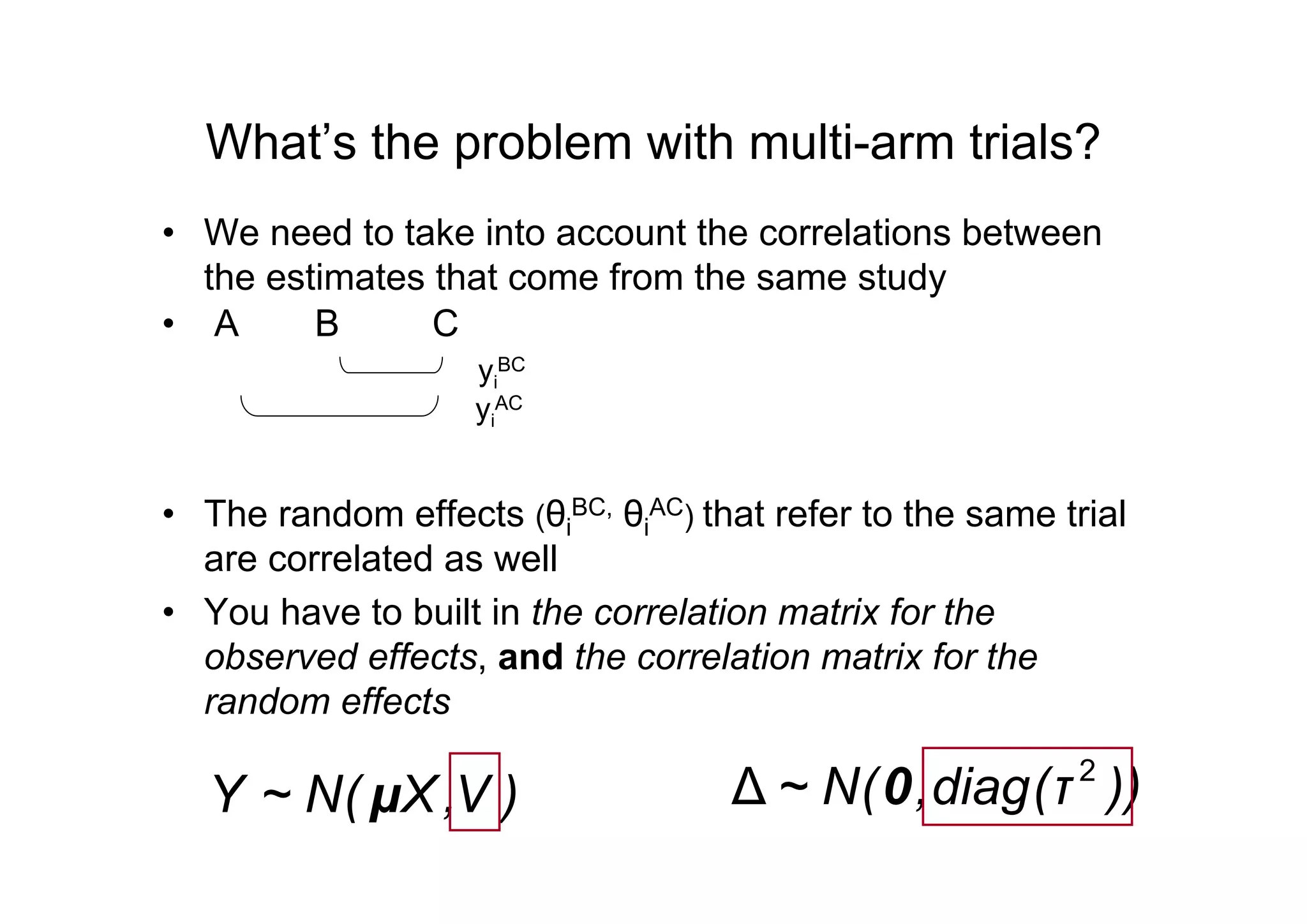 What’s the problem with multi-arm trials?
• We need to take into account the correlations between
the estimates that come from the same study
• A B C
yi
BC
yi
AC
• The random effects (θi
BC, θi
AC) that refer to the same trial
are correlated as well
• You have to built in the correlation matrix for the
observed effects, and the correlation matrix for the
random effects
)V,X(N~Y μ ))τ(diag,(N~ 2
∆ 0
 