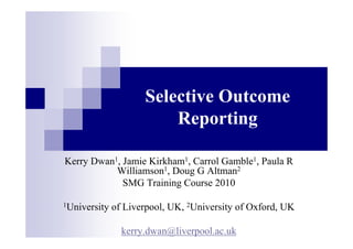Selective Outcome
Reporting
Kerry Dwan1, Jamie Kirkham1, Carrol Gamble1, Paula R
Williamson1, Doug G Altman2
SMG Training Course 2010
1University of Liverpool, UK, 2University of Oxford, UK
kerry.dwan@liverpool.ac.uk
 