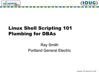 Linux Shell Scripting 101
Plumbing for DBAs

              Ray Smith
       Portland General Electric




                                   Copyright 2010 Raymond S. Smith
 