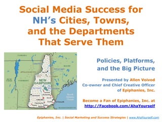 Social Media Success for NH’s Cities, Towns,and the Departments That Serve Them Policies, Platforms,  and the Big Picture Presented by Allen Voivod Co-owner and Chief Creative Officer of Epiphanies, Inc. Become a Fan of Epiphanies, Inc. at http://Facebook.com/AhaYourself Epiphanies, Inc. | Social Marketing and Success Strategies | www.AhaYourself.com 