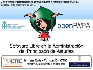 1
Miriam Ruiz - Fundación CTIC
miriam.ruiz@fundacionctic.org
Software Libre en la Administración
del Principado de Asturias
Conferencia Internacional de Software Libre y Administración Pública
Badajoz, 1 de diciembre de 2010
 