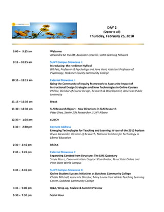 DAY 2
                                                                 (Open to all)
                                                     Thursday, February 25, 2010



 9:00 – 9:15 am    Welcome
                   Alexandra M. Pickett, Associate Director, SUNY Learning Network

 9:15 – 10:15 am   SUNY Campus Showcase I:
                   Introducing: the Herkimer HyFlex!
                   Bill Pelz, Professor of Psychology and Jane Verri, Assistant Professor of
                   Psychology, Herkimer County Community College

10:15 – 11:15 am   External Showcase I:
                   Using the Community of Inquiry Framework to Assess the Impact of
                   Instructional Design Strategies and New Technologies in Online Courses
                   Phil Ice, Director of Course Design, Research & Development, American Public
                   University

11:15 – 11:30 am   Break

11:30 – 12:30 pm   SLN Research Report: New Directions in SLN Research
                   Peter Shea, Senior SLN Researcher, SUNY Albany

12:30 – 1:30 pm    LUNCH

 1:30 – 2:30 pm    Keynote Address
                   Emerging Technologies for Teaching and Learning: A tour of the 2010 horizon
                   Bryan Alexander, Director of Research, National Institute for Technology in
                   Liberal Education

 2:30 – 2:45 pm    BREAK

 2:45 – 3:45 pm    External Showcase II
                   Separating Content from Structure: The LMS Quandary
                   Stevie Rocco, Communications Support Coordinator, Penn State Online and
                   Penn State World Campus

 3:45 – 4:45 pm    SUNY Campus Showcase II:
                   Online Student Success Initiatives at Dutchess Community College
                   Chrisie Mitchell, Associate Director, Mary Louise Van Winkle Teaching Learning
                   Center, Dutchess Community College

 4:45 – 5:00 pm    Q&A, Wrap-up, Review & Summit Preview

 5:30 – 7:30 pm    Social Hour
 