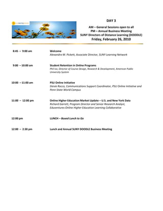 DAY 3
                                                   AM – General Sessions open to all
                                                    PM – Annual Business Meeting
                                              SUNY Directors of Distance Learning (DOODLE)
                                                         Friday, February 26, 2010


8:45 – 9:00 am     Welcome
                   Alexandra M. Pickett, Associate Director, SUNY Learning Network


9:00 – 10:00 am    Student Retention in Online Programs
                   Phil Ice, Director of Course Design, Research & Development, American Public
                   University System


10:00 – 11:00 am   PSU Online Initiative
                   Stevie Rocco, Communications Support Coordinator, PSU Online Initiative and
                   Penn State World Campus


11:00 – 12:00 pm   Online Higher Education Market Update – U.S. and New York Data
                   Richard Garrett, Program Director and Senior Research Analyst,
                   Eduventures Online Higher Education Learning Collaborative


12:00 pm           LUNCH – Boxed Lunch to Go


12:00 – 2:30 pm    Lunch and Annual SUNY DOODLE Business Meeting
 