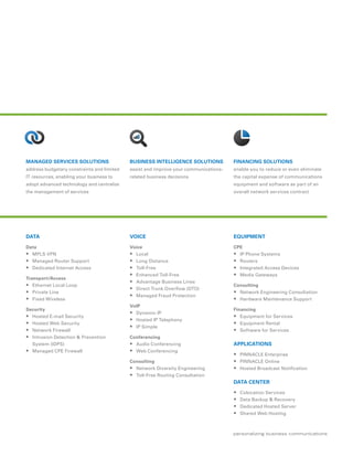 MANAGED SERVICES SOLUTIONS                  BUSINESS INTELLIGENCE SOLUTIONS           FINANCING SOLUTIONS
address budgetary constraints and limited   assist and improve your communications-   enable you to reduce or even eliminate
IT resources, enabling your business to     related business decisions                the capital expense of communications
adopt advanced technology and centralize                                              equipment and software as part of an
the management of services                                                            overall network services contract




DATA                                        VOICE                                     EQUIPMENT

Data                                        Voice                                     CPE
 MPLS VPN                                   Local                                    IP Phone Systems
 Managed Router Support                     Long Distance                            Routers
 Dedicated Internet Access                  Toll-Free                                Integrated Access Devices
                                             Enhanced Toll-Free                       Media Gateways
Transport/Access
                                             Advantage Business Lines
 Ethernet Local Loop                                                                 Consulting
                                             Direct Trunk Overflow (DTO)
 Private Line                                                                         Network Engineering Consultation
                                             Managed Fraud Protection
 Fixed Wireless                                                                       Hardware Maintenance Support
                                            VoIP
Security                                                                              Financing
                                             Dynamic IP
 Hosted E-mail Security                                                               Equipment for Services
                                             Hosted IP Telephony
 Hosted Web Security                                                                  Equipment Rental
                                             IP Simple
 Network Firewall                                                                     Software for Services
 Intrusion Detection & Prevention          Conferencing
  System (IDPS)                              Audio Conferencing                      APPLICATIONS
 Managed CPE Firewall                       Web Conferencing
                                                                                       PINNACLE Enterprise
                                            Consulting                                 PINNACLE Online
                                             Network Diversity Engineering            Hosted Broadcast Notification
                                             Toll-Free Routing Consultation
                                                                                      DATA CENTER
                                                                                         Colocation Services
                                                                                         Data Backup & Recovery
                                                                                         Dedicated Hosted Server
                                                                                         Shared Web Hosting
 