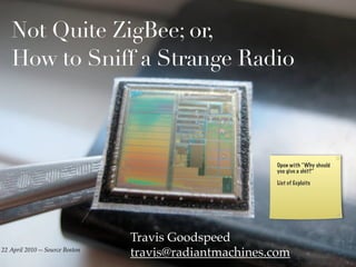 Not Quite ZigBee; or,
   How to Sniff a Strange Radio



                                                        Open with “Why should
                                                        you give a shit?”

                                                        List of Exploits




                                 Travis Goodspeed
22 April 2010 -- Source Boston
                                 travis@radiantmachines.com
 