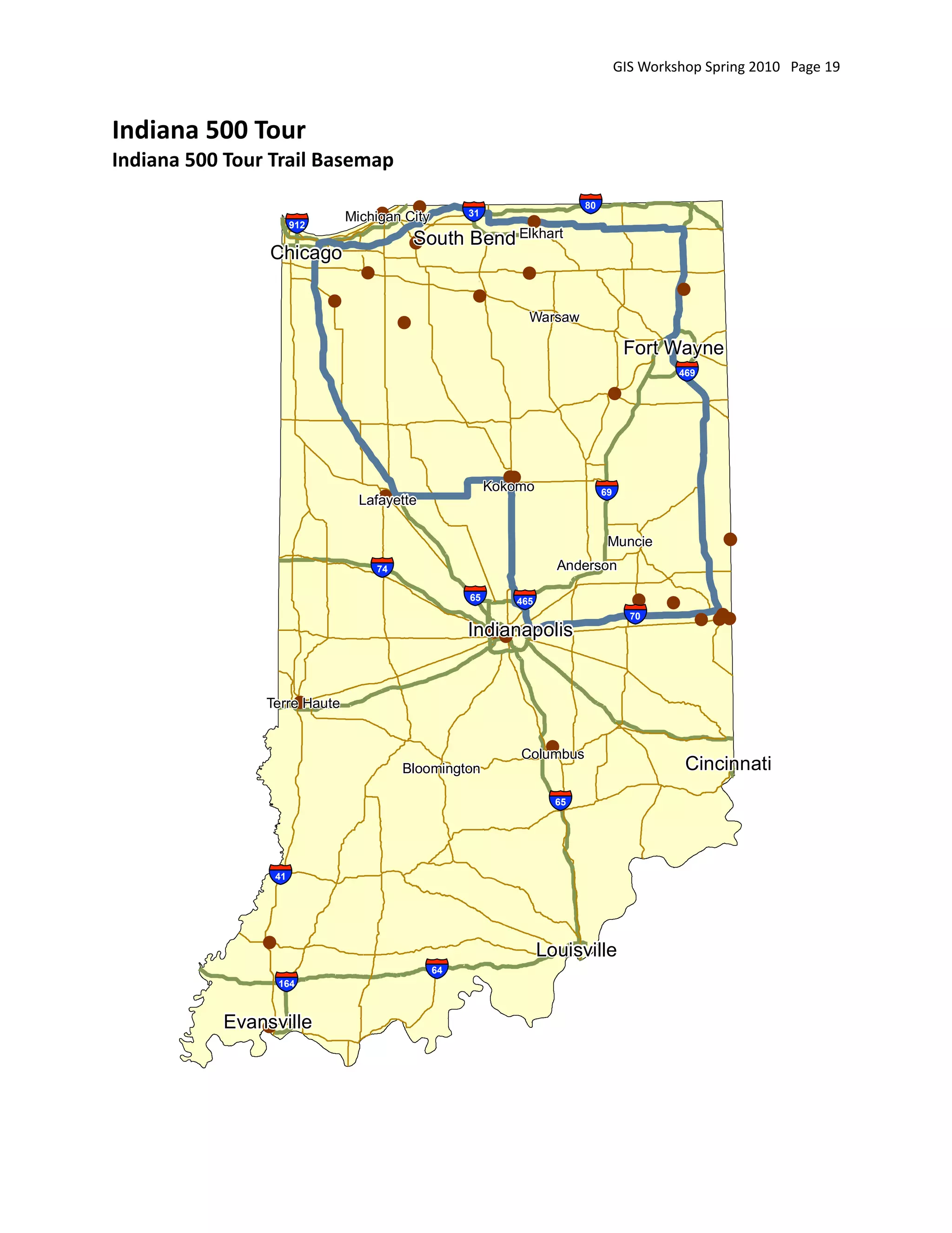 GIS Workshop Spring 2010   Page 19



Indiana 500 Tour
Indiana 500 Tour Trail Basemap

                                    !
                                Michigan City
                                               !
                                                        §
                                                        ¦
                                                        ¨
                                                        31                   §
                                                                             ¦
                                                                             ¨80

                     §
                     ¦
                     ¨912
                                           South Bend Elkhart
                                           !
                                                                   !
                Chicago
                                  !                                !
                                                        !                                        !
                            !
                                                                    Warsaw
                                           !
                                                                                         Fort Wayne

                                                                                    !
                                                                                                 §
                                                                                                 ¦
                                                                                                 ¨
                                                                                                 469




                                                               !
                                                               !
                                     !
                                  Lafayette
                                                             Kokomo
                                                                               §
                                                                               ¦
                                                                               ¨   69




                                                                                    Muncie              !
                                   §
                                   ¦
                                   ¨  74                                Anderson

                                                        § ¨
                                                        ¦ ¦
                                                        ¨ §
                                                        65      465                       !     !
                                                        Indianapolis
                                                          !!
                                                                                         §
                                                                                         ¦
                                                                                         ¨70           !
                                                                                                     ! !!



                    !
                Terre Haute


                                                                      !
                                                                   Columbus
                                           Bloomington                                              Cincinnati

                                                                       §
                                                                       ¦
                                                                       ¨65




                §
                ¦
                ¨41




                !                                                     Louisville
                 §
                 ¦
                 ¨  164
                                               §
                                               ¦
                                               ¨   64




           Evansville
              !
 