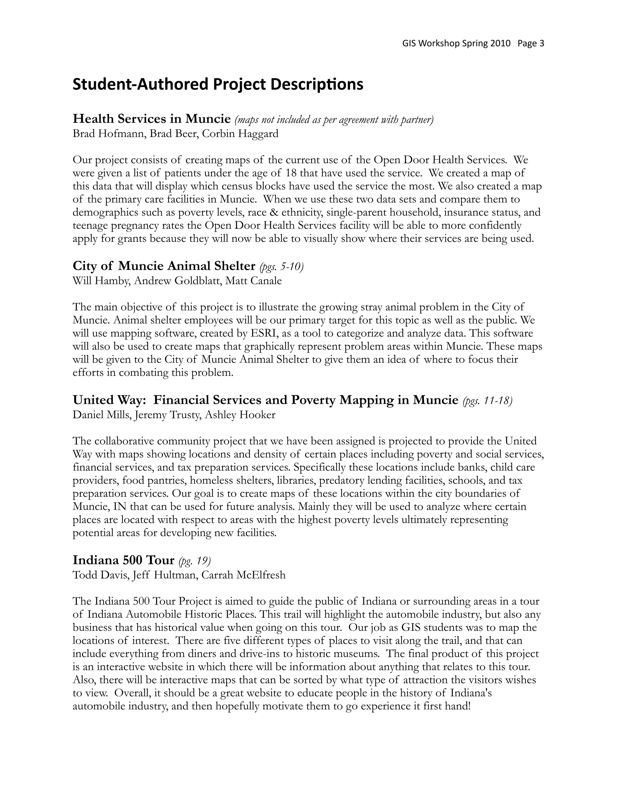 GIS Workshop Spring 2010   Page 3



Student‐Authored Project Descrip:ons
Health Services in Muncie (maps not included as per agreement with partner)
Brad Hofmann, Brad Beer, Corbin Haggard

Our project consists of creating maps of the current use of the Open Door Health Services.  We
were given a list of patients under the age of 18 that have used the service.  We created a map of
this data that will display which census blocks have used the service the most. We also created a map
of the primary care facilities in Muncie.  When we use these two data sets and compare them to
demographics such as poverty levels, race & ethnicity, single-parent household, insurance status, and
teenage pregnancy rates the Open Door Health Services facility will be able to more confidently
apply for grants because they will now be able to visually show where their services are being used. 

City of Muncie Animal Shelter (pgs. 5-10)
Will Hamby, Andrew Goldblatt, Matt Canale

The main objective of this project is to illustrate the growing stray animal problem in the City of
Muncie. Animal shelter employees will be our primary target for this topic as well as the public. We
will use mapping software, created by ESRI, as a tool to categorize and analyze data. This software
will also be used to create maps that graphically represent problem areas within Muncie. These maps
will be given to the City of Muncie Animal Shelter to give them an idea of where to focus their
efforts in combating this problem.

United Way: Financial Services and Poverty Mapping in Muncie (pgs. 11-18)
Daniel Mills, Jeremy Trusty, Ashley Hooker

The collaborative community project that we have been assigned is projected to provide the United
Way with maps showing locations and density of certain places including poverty and social services,
financial services, and tax preparation services. Specifically these locations include banks, child care
providers, food pantries, homeless shelters, libraries, predatory lending facilities, schools, and tax
preparation services. Our goal is to create maps of these locations within the city boundaries of
Muncie, IN that can be used for future analysis. Mainly they will be used to analyze where certain
places are located with respect to areas with the highest poverty levels ultimately representing
potential areas for developing new facilities.

Indiana 500 Tour (pg. 19)
Todd Davis, Jeff Hultman, Carrah McElfresh

The Indiana 500 Tour Project is aimed to guide the public of Indiana or surrounding areas in a tour
of Indiana Automobile Historic Places. This trail will highlight the automobile industry, but also any
business that has historical value when going on this tour.  Our job as GIS students was to map the
locations of interest.  There are five different types of places to visit along the trail, and that can
include everything from diners and drive-ins to historic museums.  The final product of this project
is an interactive website in which there will be information about anything that relates to this tour.  
Also, there will be interactive maps that can be sorted by what type of attraction the visitors wishes
to view.  Overall, it should be a great website to educate people in the history of Indiana's
automobile industry, and then hopefully motivate them to go experience it first hand!
 