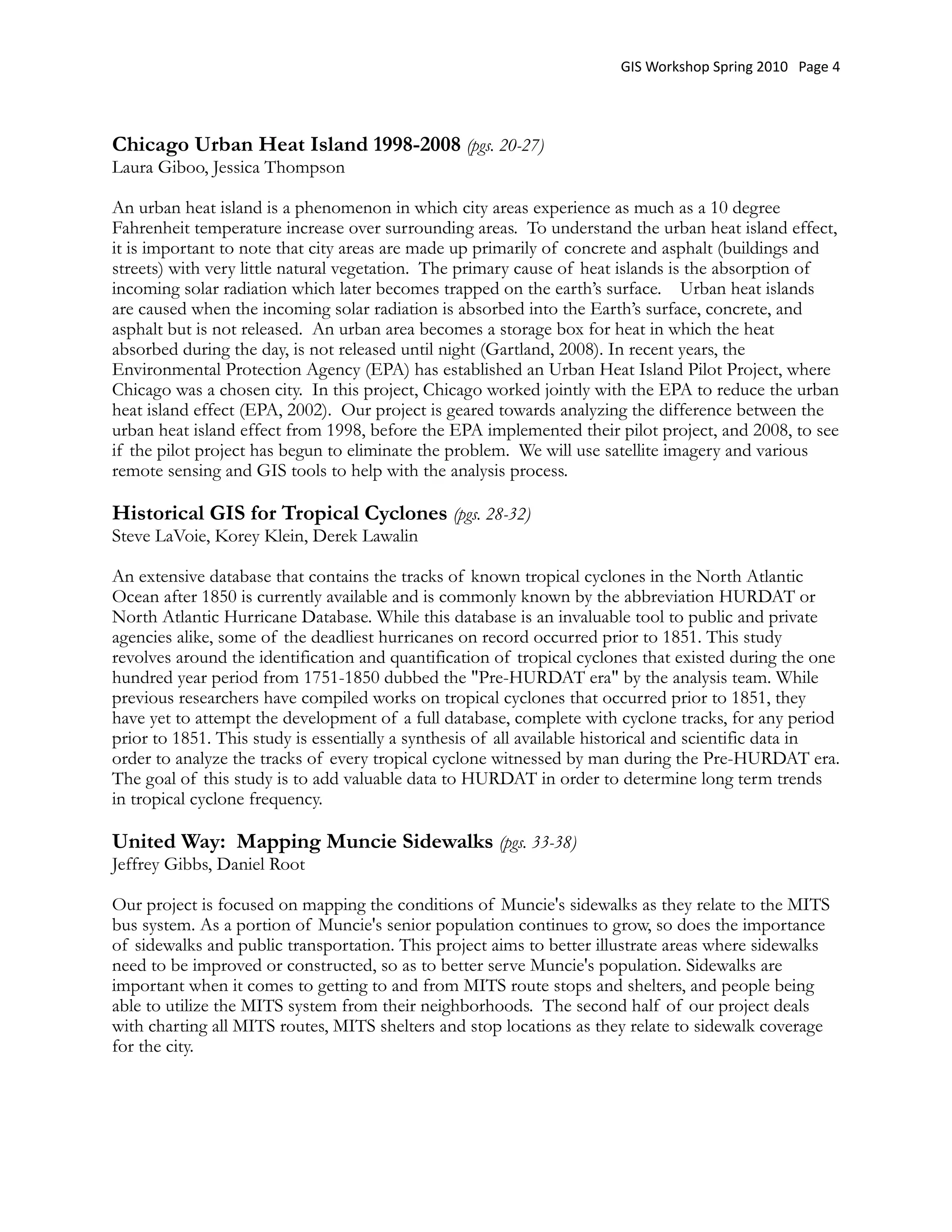 GIS Workshop Spring 2010   Page 4




Chicago Urban Heat Island 1998-2008 (pgs. 20-27)
Laura Giboo, Jessica Thompson

An urban heat island is a phenomenon in which city areas experience as much as a 10 degree
Fahrenheit temperature increase over surrounding areas.  To understand the urban heat island effect,
it is important to note that city areas are made up primarily of concrete and asphalt (buildings and
streets) with very little natural vegetation.  The primary cause of heat islands is the absorption of
incoming solar radiation which later becomes trapped on the earth’s surface.    Urban heat islands
are caused when the incoming solar radiation is absorbed into the Earth’s surface, concrete, and
asphalt but is not released.  An urban area becomes a storage box for heat in which the heat
absorbed during the day, is not released until night (Gartland, 2008). In recent years, the
Environmental Protection Agency (EPA) has established an Urban Heat Island Pilot Project, where
Chicago was a chosen city.  In this project, Chicago worked jointly with the EPA to reduce the urban
heat island effect (EPA, 2002).  Our project is geared towards analyzing the difference between the
urban heat island effect from 1998, before the EPA implemented their pilot project, and 2008, to see
if the pilot project has begun to eliminate the problem.  We will use satellite imagery and various
remote sensing and GIS tools to help with the analysis process.  

Historical GIS for Tropical Cyclones (pgs. 28-32)
Steve LaVoie, Korey Klein, Derek Lawalin

An extensive database that contains the tracks of known tropical cyclones in the North Atlantic
Ocean after 1850 is currently available and is commonly known by the abbreviation HURDAT or
North Atlantic Hurricane Database. While this database is an invaluable tool to public and private
agencies alike, some of the deadliest hurricanes on record occurred prior to 1851. This study
revolves around the identification and quantification of tropical cyclones that existed during the one
hundred year period from 1751-1850 dubbed the "Pre-HURDAT era" by the analysis team. While
previous researchers have compiled works on tropical cyclones that occurred prior to 1851, they
have yet to attempt the development of a full database, complete with cyclone tracks, for any period
prior to 1851. This study is essentially a synthesis of all available historical and scientific data in
order to analyze the tracks of every tropical cyclone witnessed by man during the Pre-HURDAT era.
The goal of this study is to add valuable data to HURDAT in order to determine long term trends
in tropical cyclone frequency.

United Way: Mapping Muncie Sidewalks (pgs. 33-38)
Jeffrey Gibbs, Daniel Root

Our project is focused on mapping the conditions of Muncie's sidewalks as they relate to the MITS
bus system. As a portion of Muncie's senior population continues to grow, so does the importance
of sidewalks and public transportation. This project aims to better illustrate areas where sidewalks
need to be improved or constructed, so as to better serve Muncie's population. Sidewalks are
important when it comes to getting to and from MITS route stops and shelters, and people being
able to utilize the MITS system from their neighborhoods. The second half of our project deals
with charting all MITS routes, MITS shelters and stop locations as they relate to sidewalk coverage
for the city.
 