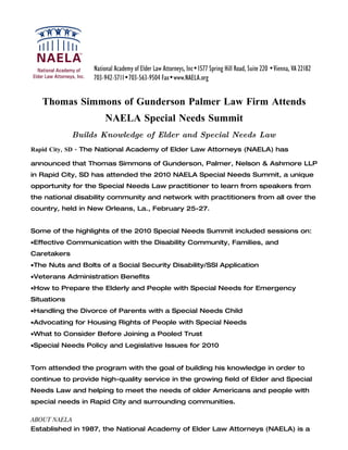 Thomas Simmons of Gunderson Palmer Law Firm Attends
                     NAELA Special Needs Summit
             Builds Knowledge of Elder and Special Needs Law
Rapid City, SD - The National Academy of Elder Law Attorneys (NAELA) has

announced that Thomas Simmons of Gunderson, Palmer, Nelson & Ashmore LLP
in Rapid City, SD has attended the 2010 NAELA Special Needs Summit, a unique
opportunity for the Special Needs Law practitioner to learn from speakers from
the national disability community and network with practitioners from all over the
country, held in New Orleans, La., February 25-27.


Some of the highlights of the 2010 Special Needs Summit included sessions on:
•Effective Communication with the Disability Community, Families, and
Caretakers
•The Nuts and Bolts of a Social Security Disability/SSI Application
•Veterans Administration Benefits
•How to Prepare the Elderly and People with Special Needs for Emergency
Situations
•Handling the Divorce of Parents with a Special Needs Child
•Advocating for Housing Rights of People with Special Needs
•What to Consider Before Joining a Pooled Trust
•Special Needs Policy and Legislative Issues for 2010


Tom attended the program with the goal of building his knowledge in order to
continue to provide high-quality service in the growing field of Elder and Special
Needs Law and helping to meet the needs of older Americans and people with
special needs in Rapid City and surrounding communities.

ABOUT NAELA
Established in 1987, the National Academy of Elder Law Attorneys (NAELA) is a
 