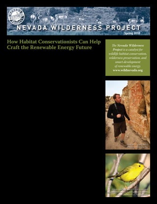 Spring 2010


How Habitat Conservationists Can Help
                                                                                                    The Nevada Wilderness
Craft the Renewable Energy Future                                                                    Project is a catalyst for
As the Obama Administration pursues a new energy future on Western public lands,                  wildlife habitat conservation,
there’s a vigorous debate going on about the value of utility-scale projects on public
                                                                                                  wilderness preservation, and
lands. Public lands energy projects—lots of them in short order—are critical to stem
what soon will be irreversible damage from climate change. This irreversible damage,                   smart development
proponents say, will be far worse for the species and habitats of Nevada’s deserts than will          of renewable energy.
the effects of the development footprint.
                                                                                                     www.wildnevada.org
Opponents say we shouldn’t sacrifice the desert for a haphazard approach to energy
development. The “land rush” caused by thousands of new renewable energy develop-
ment permit requests creates a false sense of solving the problem; sacrificing biodiversity
to solve a puzzle without all the pieces on the table makes no sense.
As the Quakers like to say, “everyone owns a piece of the truth.”
At NWP, we recognize that millions of acres of public land could be developed for renew-
able energy tomorrow without making a dent in climate change if there isn’t a much
broader, all-encompassing strategy to deal with climate change. This includes addressing
massive changes in efficiency standards and our consumption patterns. Without an “all
hands on deck” approach, public lands will be sacrificed for a hodge-podge solution to a
problem that requires bigger thinking.
We also know this: Because of cost certainty and the need for short term (<10 years) prog-
ress in the face of climate change, public lands that people care about are going to be
developed with solar, wind and geothermal plants. There’s a tendency in the conservation
community to use legitimate concerns about these projects as excuses for inaction. If we
don’t have all the information about a project’s technology and impact on the land, how
can we make judgments about it? At NWP, we’re as susceptible to this thinking as anyone
else. And this recognition has helped us understand that as public lands’ conservation
leaders, we have a responsibility to devise solutions.
That’s why we’re engaging developers and other stakeholders to identify opportunities
for “smart from the start” energy projects that provide additional land protections as
well as money for habitat restoration and land acquisition. Not every project will fit the
                                                                                                                        Rock art in Nye County.
“smart from the start” criteria. Some will be what we’ve fondly taken to calling just plain                             Photo by Tyler Roemer
dumb from the get-go.
But we hope to have enough success so that administrative and legislative opportuni-
ties become apparent when there is a strong mutual desire between conservationists and
industry to collaborate on smart development. We’ve been clamoring for a new energy
future for 40 years. That future is here, the door is open, and we’re barrelin’ through.
Inside, you’ll read about how we’re engaging renewable energy projects in Nevada on
public lands through this “smart from the start” lens. A particular focus for us will be east-
ern Nevada’s SWIP transmission line, called the backbone of Nevada’s renewable energy
future by one of its architects, Senator Harry Reid. And we highlight the work and world-
view of one of our favorite Nevada conservation legends, Terri Robertson. Thanks for help-
ing make it all possible, and feel free to write or call us.

John Wallin,                                                                                         Wilson’s warblers winter in the tropics and
Director, Nevada Wilderness Project                                                              migrate to Nevada--and well beyond--to breed.
                                                                                                            Photo courtesy of U.S. Fish & Wildlife
john.wallin@wildnevada.org
 