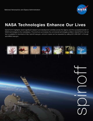National Aeronautics and Space Administration




NASA Technologies Enhance Our Lives
Spinoff 2010 highlights recent significant research and development activities across the Agency and the successful transfer of
NASA technologies to the marketplace. This brochure summarizes the commercial technologies profiled in Spinoff 2010; the full
text is available for download at http://spinoff.nasa.gov, and print copies can be requested by calling (301) 286-0561 or through
spinoff@sti.nasa.gov.




                                                                                                     spinoff
 