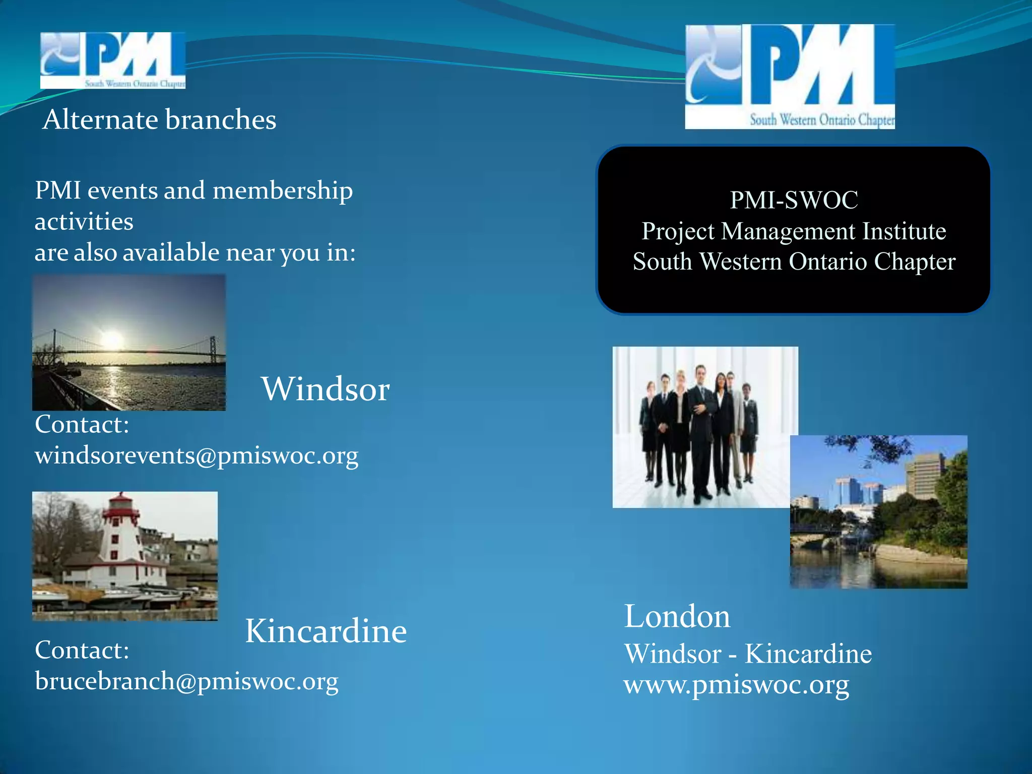 Alternate branchesPMI-SWOCProject Management InstituteSouth Western Ontario ChapterPMI events and membership activitiesare also available near you in:WindsorContact:windsorevents@pmiswoc.orgLondon        Windsor - KincardineKincardineContact:brucebranch@pmiswoc.orgwww.pmiswoc.org