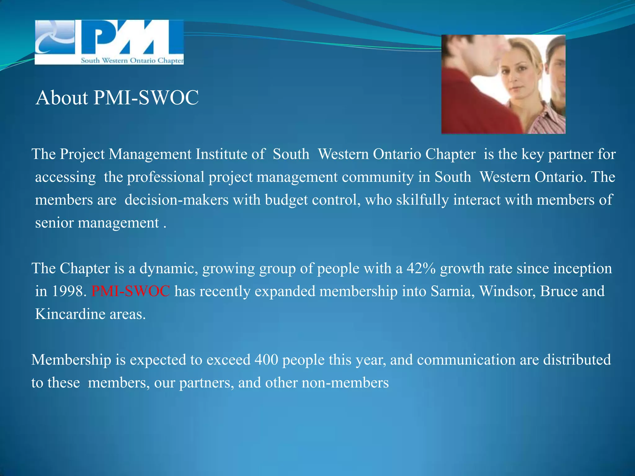  About PMI-SWOCThe Project Management Institute of  South  Western Ontario Chapter  is the key partner for accessing  the professional project management community in South  Western Ontario. The members are  decision-makers with budget control, who skilfully interact with members of senior management .The Chapter is a dynamic, growing group of people with a 42% growth rate since inception in 1998. PMI-SWOC has recently expanded membership into Sarnia, Windsor, Bruce and Kincardine areas.Membership is expected to exceed 400 people this year, and communication are distributed to these  members, our partners, and other non-members