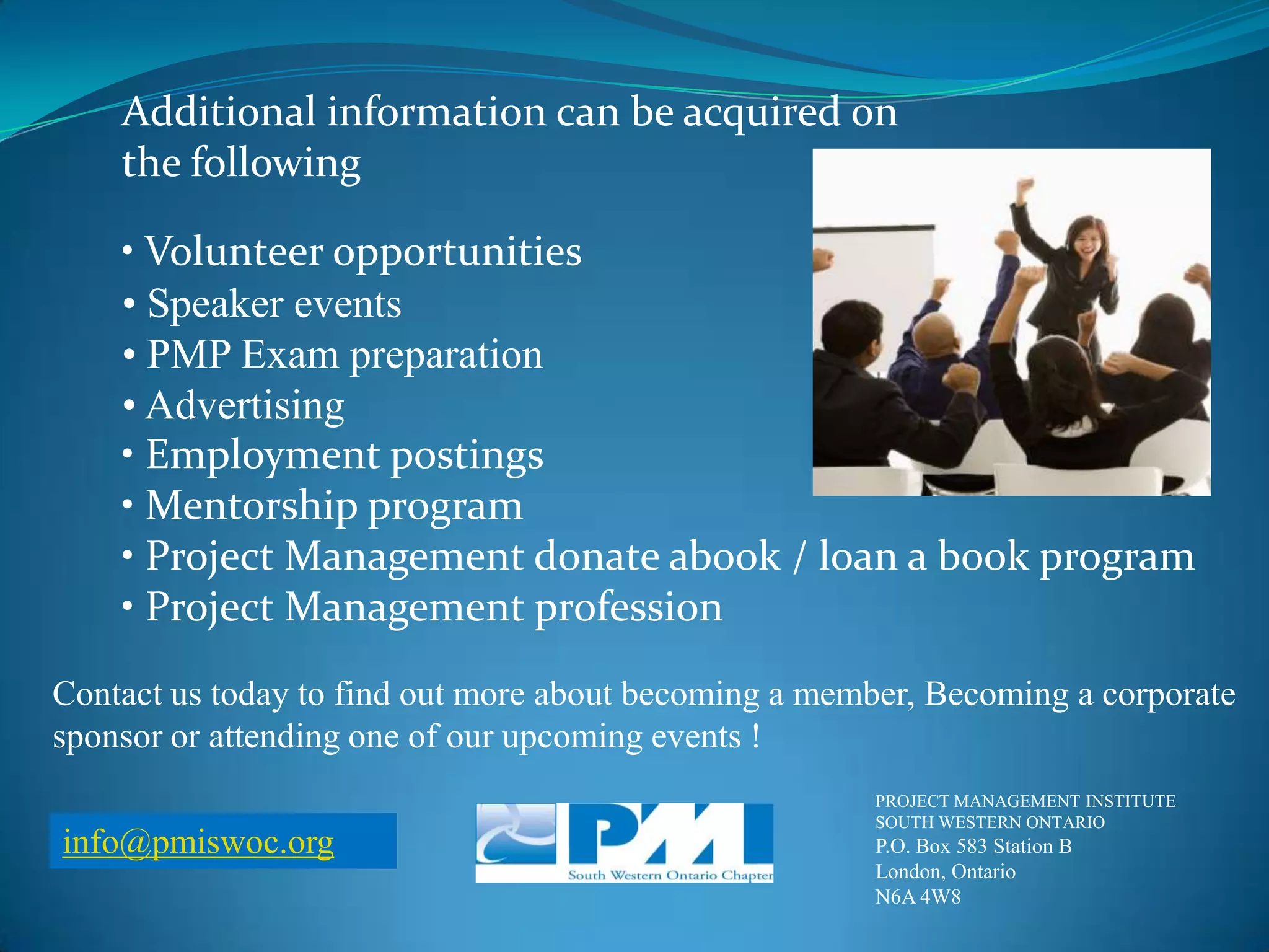 Additional information can be acquired onthe following• Volunteer opportunities• Speaker events• PMP Exam preparation• Advertising• Employment postings• Mentorship program• Project Management donate abook / loan a book program• Project Management professionContact us today to find out more about becoming a member, Becoming a corporate sponsor or attending one of our upcoming events !PROJECT MANAGEMENT INSTITUTESOUTH WESTERN ONTARIOP.O. Box 583 Station BLondon, OntarioN6A 4W8info@pmiswoc.org