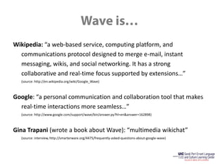 Wave is…Wikipedia: “a web-based service, computing platform, and communications protocol designed to merge e-mail, instant messaging, wikis, and social networking. It has a strong collaborative and real-time focus supported by extensions…”	(source: http://en.wikipedia.org/wiki/Google_Wave)Google: “a personal communication and collaboration tool that makes real-time interactions more seamless…”	(source: http://www.google.com/support/wave/bin/answer.py?hl=en&answer=162898)Gina Trapani (wrote a book about Wave): “multimedia wikichat”	(source: interview, http://smarterware.org/4475/frequently-asked-questions-about-google-wave)