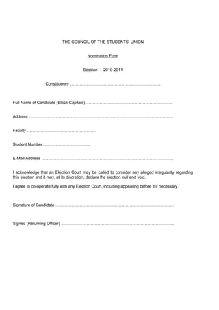 THE COUNCIL OF THE STUDENTS’ UNION


                                           Nomination Form


                                        Session - 2010-2011


                  Constituency ………………………………………………………….



Full Name of Candidate (Block Capitals) ……………………………………………………….


Address ……………………………………………………………………………………………..


Faculty ……………………………………………


Student Number……………………………...


E-Mail Address ……………………………………………………………………………………..


I acknowledge that an Election Court may be called to consider any alleged irregularity regarding
this election and it may, at its discretion, declare the election null and void.

I agree to co-operate fully with any Election Court, including appearing before it if necessary.



Signature of Candidate …………………………………………………………………………….



Signed (Returning Officer) ………………………………………………………………………...
 