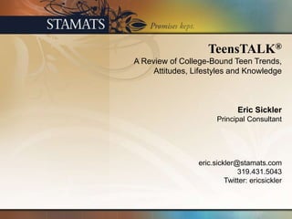 TeensTALK®
A Review of College-Bound Teen Trends,
     Attitudes, Lifestyles and Knowledge



                              Eric Sickler
                       Principal Consultant




                 eric.sickler@stamats.com
                              319.431.5043
                          Twitter: ericsickler
 