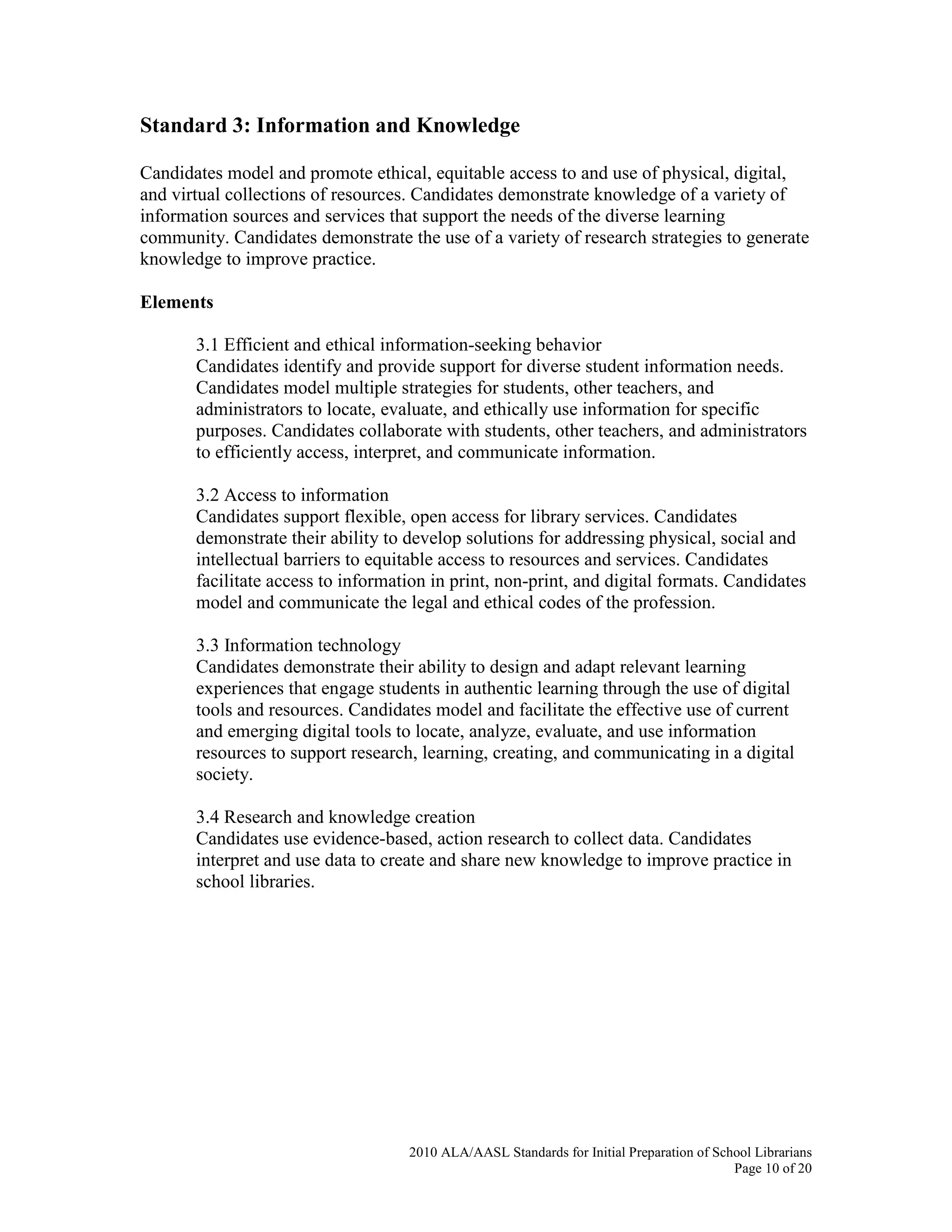 2010 ALA/AASL Standards for Initial Preparation of School Librarians
Page 10 of 20
Standard 3: Information and Knowledge
Candidates model and promote ethical, equitable access to and use of physical, digital,
and virtual collections of resources. Candidates demonstrate knowledge of a variety of
information sources and services that support the needs of the diverse learning
community. Candidates demonstrate the use of a variety of research strategies to generate
knowledge to improve practice.
Elements
3.1 Efficient and ethical information-seeking behavior
Candidates identify and provide support for diverse student information needs.
Candidates model multiple strategies for students, other teachers, and
administrators to locate, evaluate, and ethically use information for specific
purposes. Candidates collaborate with students, other teachers, and administrators
to efficiently access, interpret, and communicate information.
3.2 Access to information
Candidates support flexible, open access for library services. Candidates
demonstrate their ability to develop solutions for addressing physical, social and
intellectual barriers to equitable access to resources and services. Candidates
facilitate access to information in print, non-print, and digital formats. Candidates
model and communicate the legal and ethical codes of the profession.
3.3 Information technology
Candidates demonstrate their ability to design and adapt relevant learning
experiences that engage students in authentic learning through the use of digital
tools and resources. Candidates model and facilitate the effective use of current
and emerging digital tools to locate, analyze, evaluate, and use information
resources to support research, learning, creating, and communicating in a digital
society.
3.4 Research and knowledge creation
Candidates use evidence-based, action research to collect data. Candidates
interpret and use data to create and share new knowledge to improve practice in
school libraries.
 