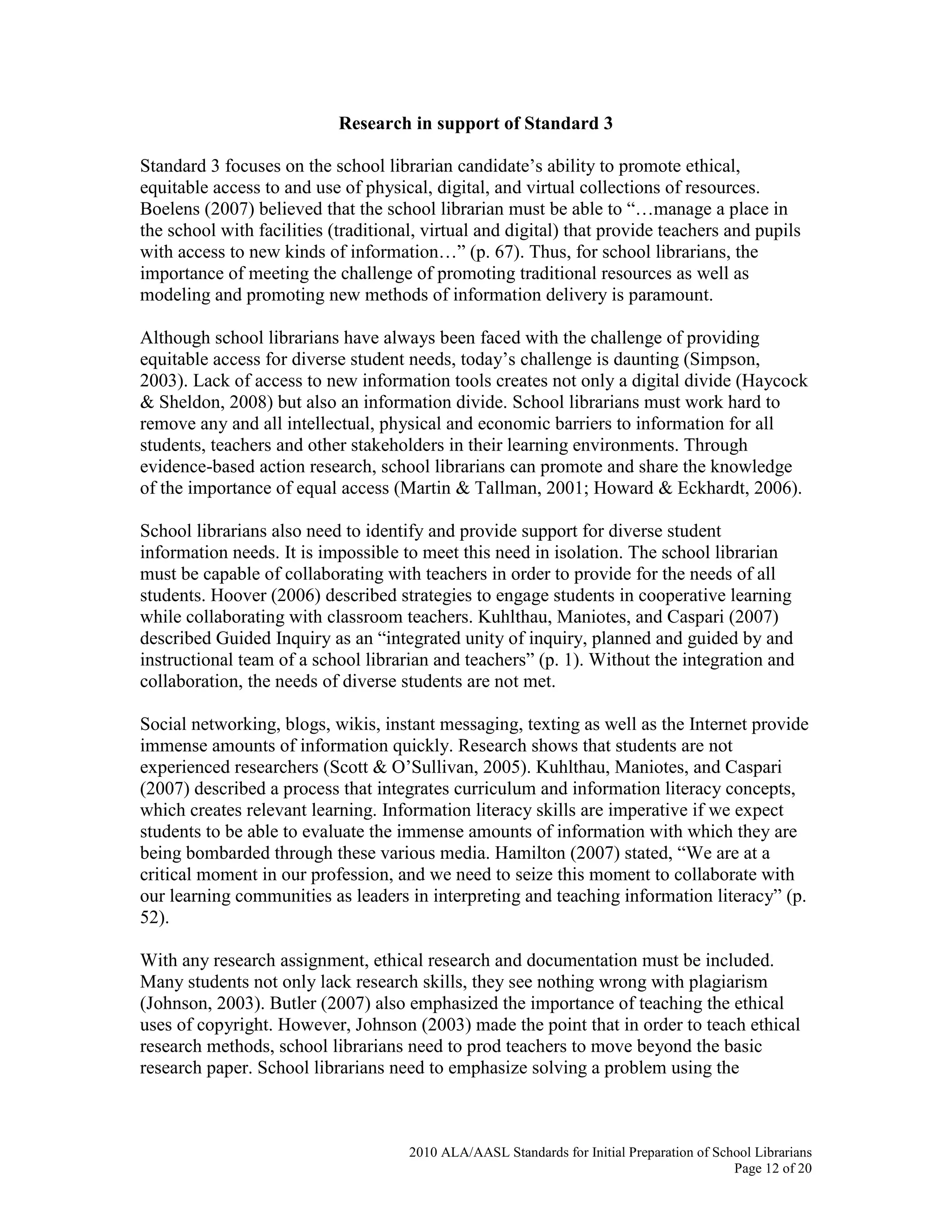 2010 ALA/AASL Standards for Initial Preparation of School Librarians
Page 12 of 20
Research in support of Standard 3
Standard 3 focuses on the school librarian candidate’s ability to promote ethical,
equitable access to and use of physical, digital, and virtual collections of resources.
Boelens (2007) believed that the school librarian must be able to “…manage a place in
the school with facilities (traditional, virtual and digital) that provide teachers and pupils
with access to new kinds of information…” (p. 67). Thus, for school librarians, the
importance of meeting the challenge of promoting traditional resources as well as
modeling and promoting new methods of information delivery is paramount.
Although school librarians have always been faced with the challenge of providing
equitable access for diverse student needs, today’s challenge is daunting (Simpson,
2003). Lack of access to new information tools creates not only a digital divide (Haycock
& Sheldon, 2008) but also an information divide. School librarians must work hard to
remove any and all intellectual, physical and economic barriers to information for all
students, teachers and other stakeholders in their learning environments. Through
evidence-based action research, school librarians can promote and share the knowledge
of the importance of equal access (Martin & Tallman, 2001; Howard & Eckhardt, 2006).
School librarians also need to identify and provide support for diverse student
information needs. It is impossible to meet this need in isolation. The school librarian
must be capable of collaborating with teachers in order to provide for the needs of all
students. Hoover (2006) described strategies to engage students in cooperative learning
while collaborating with classroom teachers. Kuhlthau, Maniotes, and Caspari (2007)
described Guided Inquiry as an “integrated unity of inquiry, planned and guided by and
instructional team of a school librarian and teachers” (p. 1). Without the integration and
collaboration, the needs of diverse students are not met.
Social networking, blogs, wikis, instant messaging, texting as well as the Internet provide
immense amounts of information quickly. Research shows that students are not
experienced researchers (Scott & O’Sullivan, 2005). Kuhlthau, Maniotes, and Caspari
(2007) described a process that integrates curriculum and information literacy concepts,
which creates relevant learning. Information literacy skills are imperative if we expect
students to be able to evaluate the immense amounts of information with which they are
being bombarded through these various media. Hamilton (2007) stated, “We are at a
critical moment in our profession, and we need to seize this moment to collaborate with
our learning communities as leaders in interpreting and teaching information literacy” (p.
52).
With any research assignment, ethical research and documentation must be included.
Many students not only lack research skills, they see nothing wrong with plagiarism
(Johnson, 2003). Butler (2007) also emphasized the importance of teaching the ethical
uses of copyright. However, Johnson (2003) made the point that in order to teach ethical
research methods, school librarians need to prod teachers to move beyond the basic
research paper. School librarians need to emphasize solving a problem using the
 