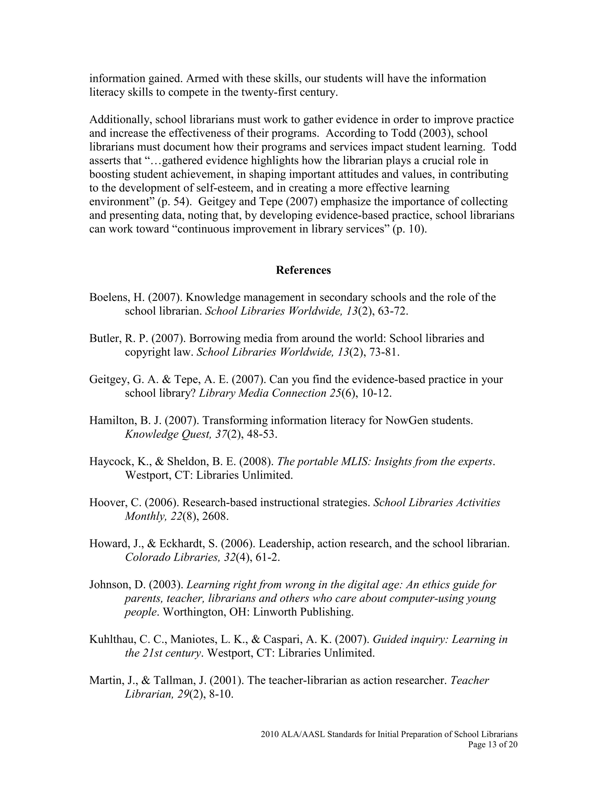 2010 ALA/AASL Standards for Initial Preparation of School Librarians
Page 13 of 20
information gained. Armed with these skills, our students will have the information
literacy skills to compete in the twenty-first century.
Additionally, school librarians must work to gather evidence in order to improve practice
and increase the effectiveness of their programs. According to Todd (2003), school
librarians must document how their programs and services impact student learning. Todd
asserts that “…gathered evidence highlights how the librarian plays a crucial role in
boosting student achievement, in shaping important attitudes and values, in contributing
to the development of self-esteem, and in creating a more effective learning
environment” (p. 54). Geitgey and Tepe (2007) emphasize the importance of collecting
and presenting data, noting that, by developing evidence-based practice, school librarians
can work toward “continuous improvement in library services” (p. 10).
References
Boelens, H. (2007). Knowledge management in secondary schools and the role of the
school librarian. School Libraries Worldwide, 13(2), 63-72.
Butler, R. P. (2007). Borrowing media from around the world: School libraries and
copyright law. School Libraries Worldwide, 13(2), 73-81.
Geitgey, G. A. & Tepe, A. E. (2007). Can you find the evidence-based practice in your
school library? Library Media Connection 25(6), 10-12.
Hamilton, B. J. (2007). Transforming information literacy for NowGen students.
Knowledge Quest, 37(2), 48-53.
Haycock, K., & Sheldon, B. E. (2008). The portable MLIS: Insights from the experts.
Westport, CT: Libraries Unlimited.
Hoover, C. (2006). Research-based instructional strategies. School Libraries Activities
Monthly, 22(8), 2608.
Howard, J., & Eckhardt, S. (2006). Leadership, action research, and the school librarian.
Colorado Libraries, 32(4), 61-2.
Johnson, D. (2003). Learning right from wrong in the digital age: An ethics guide for
parents, teacher, librarians and others who care about computer-using young
people. Worthington, OH: Linworth Publishing.
Kuhlthau, C. C., Maniotes, L. K., & Caspari, A. K. (2007). Guided inquiry: Learning in
the 21st century. Westport, CT: Libraries Unlimited.
Martin, J., & Tallman, J. (2001). The teacher-librarian as action researcher. Teacher
Librarian, 29(2), 8-10.
 