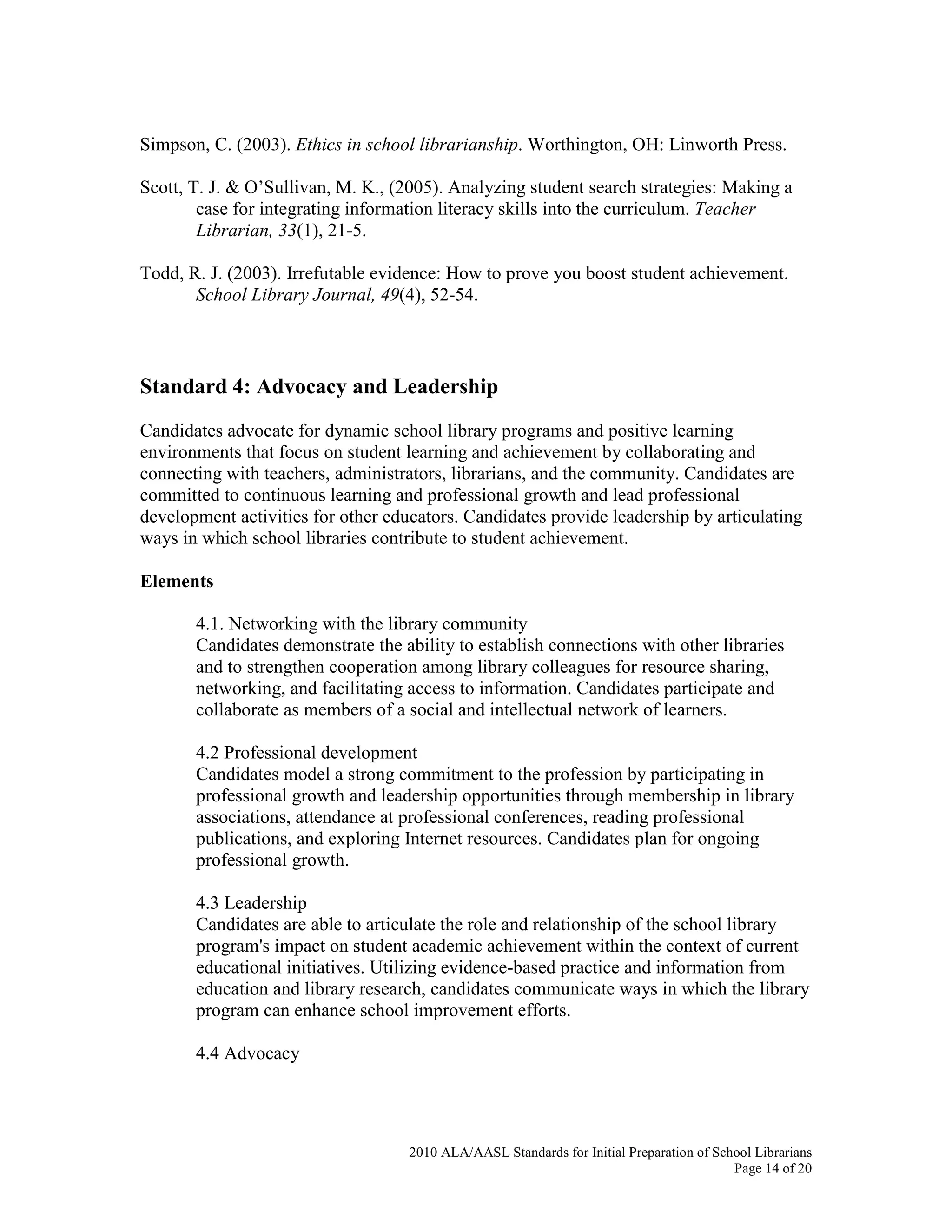 2010 ALA/AASL Standards for Initial Preparation of School Librarians
Page 14 of 20
Simpson, C. (2003). Ethics in school librarianship. Worthington, OH: Linworth Press.
Scott, T. J. & O’Sullivan, M. K., (2005). Analyzing student search strategies: Making a
case for integrating information literacy skills into the curriculum. Teacher
Librarian, 33(1), 21-5.
Todd, R. J. (2003). Irrefutable evidence: How to prove you boost student achievement.
School Library Journal, 49(4), 52-54.
Standard 4: Advocacy and Leadership
Candidates advocate for dynamic school library programs and positive learning
environments that focus on student learning and achievement by collaborating and
connecting with teachers, administrators, librarians, and the community. Candidates are
committed to continuous learning and professional growth and lead professional
development activities for other educators. Candidates provide leadership by articulating
ways in which school libraries contribute to student achievement.
Elements
4.1. Networking with the library community
Candidates demonstrate the ability to establish connections with other libraries
and to strengthen cooperation among library colleagues for resource sharing,
networking, and facilitating access to information. Candidates participate and
collaborate as members of a social and intellectual network of learners.
4.2 Professional development
Candidates model a strong commitment to the profession by participating in
professional growth and leadership opportunities through membership in library
associations, attendance at professional conferences, reading professional
publications, and exploring Internet resources. Candidates plan for ongoing
professional growth.
4.3 Leadership
Candidates are able to articulate the role and relationship of the school library
program's impact on student academic achievement within the context of current
educational initiatives. Utilizing evidence-based practice and information from
education and library research, candidates communicate ways in which the library
program can enhance school improvement efforts.
4.4 Advocacy
 