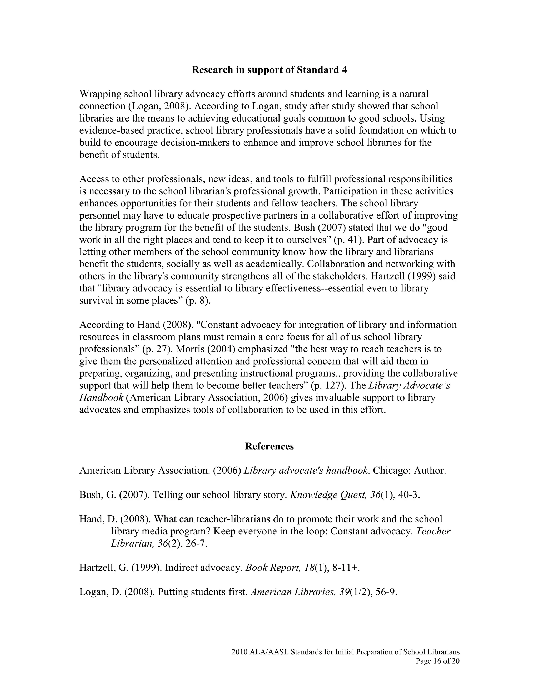 2010 ALA/AASL Standards for Initial Preparation of School Librarians
Page 16 of 20
Research in support of Standard 4
Wrapping school library advocacy efforts around students and learning is a natural
connection (Logan, 2008). According to Logan, study after study showed that school
libraries are the means to achieving educational goals common to good schools. Using
evidence-based practice, school library professionals have a solid foundation on which to
build to encourage decision-makers to enhance and improve school libraries for the
benefit of students.
Access to other professionals, new ideas, and tools to fulfill professional responsibilities
is necessary to the school librarian's professional growth. Participation in these activities
enhances opportunities for their students and fellow teachers. The school library
personnel may have to educate prospective partners in a collaborative effort of improving
the library program for the benefit of the students. Bush (2007) stated that we do "good
work in all the right places and tend to keep it to ourselves” (p. 41). Part of advocacy is
letting other members of the school community know how the library and librarians
benefit the students, socially as well as academically. Collaboration and networking with
others in the library's community strengthens all of the stakeholders. Hartzell (1999) said
that "library advocacy is essential to library effectiveness--essential even to library
survival in some places” (p. 8).
According to Hand (2008), "Constant advocacy for integration of library and information
resources in classroom plans must remain a core focus for all of us school library
professionals” (p. 27). Morris (2004) emphasized "the best way to reach teachers is to
give them the personalized attention and professional concern that will aid them in
preparing, organizing, and presenting instructional programs...providing the collaborative
support that will help them to become better teachers” (p. 127). The Library Advocate’s
Handbook (American Library Association, 2006) gives invaluable support to library
advocates and emphasizes tools of collaboration to be used in this effort.
References
American Library Association. (2006) Library advocate's handbook. Chicago: Author.
Bush, G. (2007). Telling our school library story. Knowledge Quest, 36(1), 40-3.
Hand, D. (2008). What can teacher-librarians do to promote their work and the school
library media program? Keep everyone in the loop: Constant advocacy. Teacher
Librarian, 36(2), 26-7.
Hartzell, G. (1999). Indirect advocacy. Book Report, 18(1), 8-11+.
Logan, D. (2008). Putting students first. American Libraries, 39(1/2), 56-9.
 