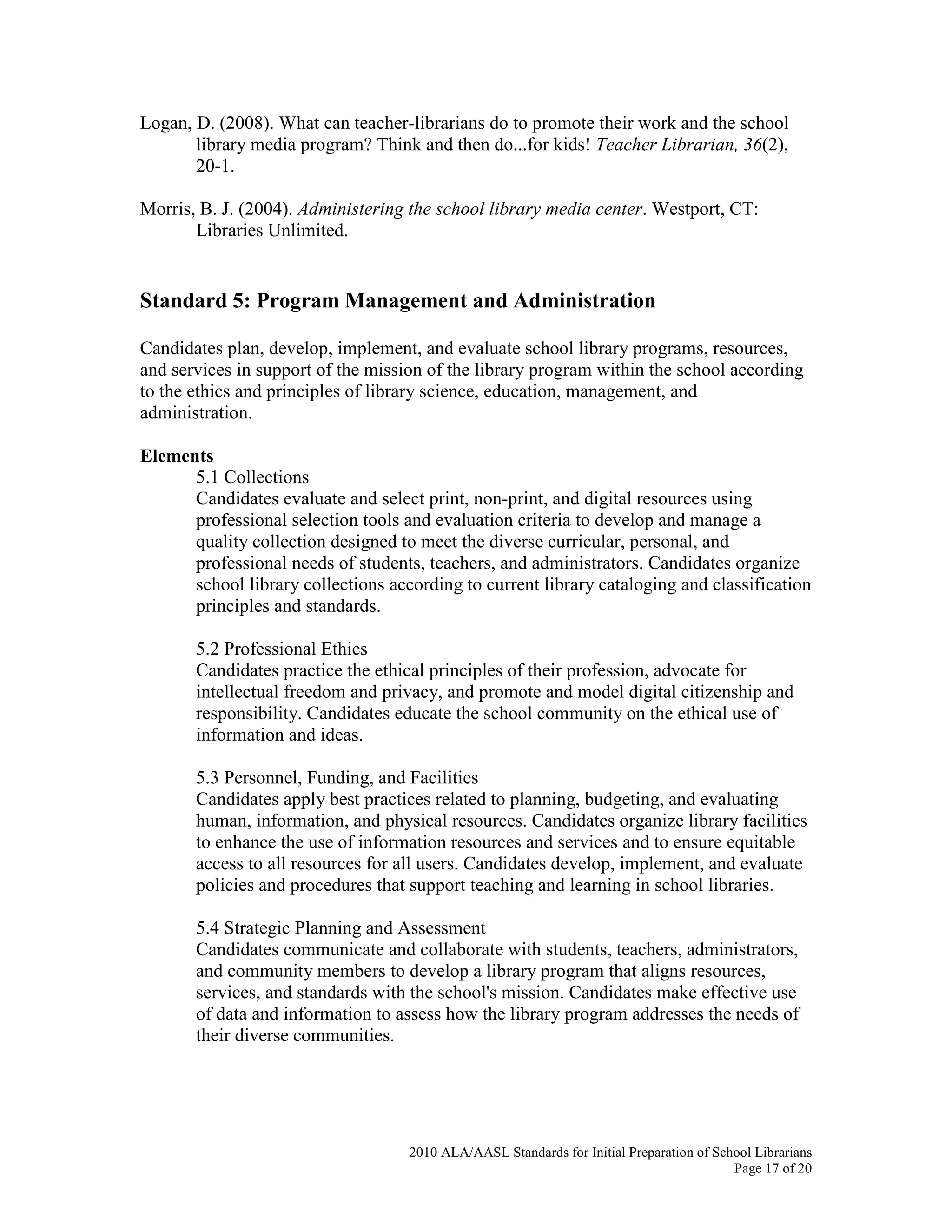 2010 ALA/AASL Standards for Initial Preparation of School Librarians
Page 17 of 20
Logan, D. (2008). What can teacher-librarians do to promote their work and the school
library media program? Think and then do...for kids! Teacher Librarian, 36(2),
20-1.
Morris, B. J. (2004). Administering the school library media center. Westport, CT:
Libraries Unlimited.
Standard 5: Program Management and Administration
Candidates plan, develop, implement, and evaluate school library programs, resources,
and services in support of the mission of the library program within the school according
to the ethics and principles of library science, education, management, and
administration.
Elements
5.1 Collections
Candidates evaluate and select print, non-print, and digital resources using
professional selection tools and evaluation criteria to develop and manage a
quality collection designed to meet the diverse curricular, personal, and
professional needs of students, teachers, and administrators. Candidates organize
school library collections according to current library cataloging and classification
principles and standards.
5.2 Professional Ethics
Candidates practice the ethical principles of their profession, advocate for
intellectual freedom and privacy, and promote and model digital citizenship and
responsibility. Candidates educate the school community on the ethical use of
information and ideas.
5.3 Personnel, Funding, and Facilities
Candidates apply best practices related to planning, budgeting, and evaluating
human, information, and physical resources. Candidates organize library facilities
to enhance the use of information resources and services and to ensure equitable
access to all resources for all users. Candidates develop, implement, and evaluate
policies and procedures that support teaching and learning in school libraries.
5.4 Strategic Planning and Assessment
Candidates communicate and collaborate with students, teachers, administrators,
and community members to develop a library program that aligns resources,
services, and standards with the school's mission. Candidates make effective use
of data and information to assess how the library program addresses the needs of
their diverse communities.
 