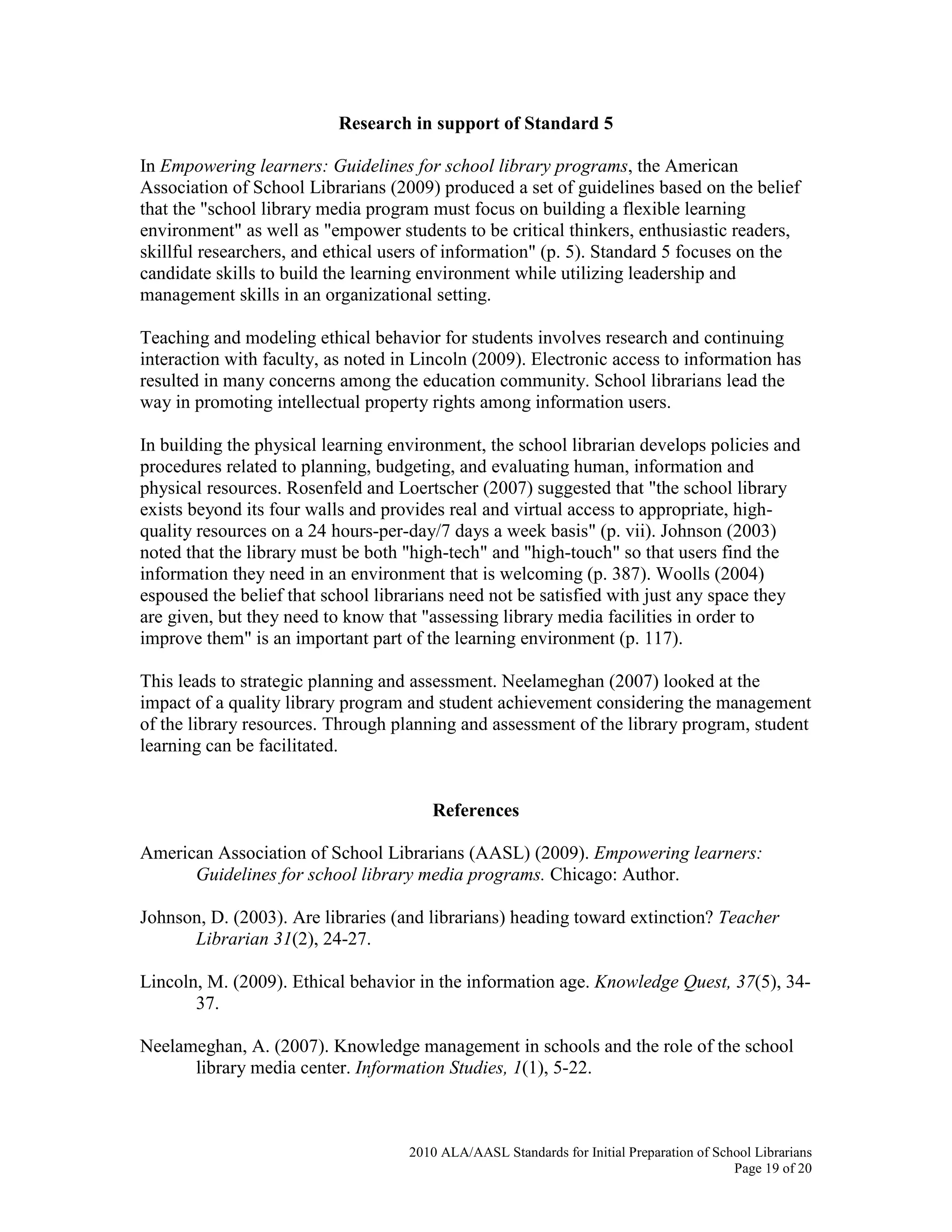 2010 ALA/AASL Standards for Initial Preparation of School Librarians
Page 19 of 20
Research in support of Standard 5
In Empowering learners: Guidelines for school library programs, the American
Association of School Librarians (2009) produced a set of guidelines based on the belief
that the "school library media program must focus on building a flexible learning
environment" as well as "empower students to be critical thinkers, enthusiastic readers,
skillful researchers, and ethical users of information" (p. 5). Standard 5 focuses on the
candidate skills to build the learning environment while utilizing leadership and
management skills in an organizational setting.
Teaching and modeling ethical behavior for students involves research and continuing
interaction with faculty, as noted in Lincoln (2009). Electronic access to information has
resulted in many concerns among the education community. School librarians lead the
way in promoting intellectual property rights among information users.
In building the physical learning environment, the school librarian develops policies and
procedures related to planning, budgeting, and evaluating human, information and
physical resources. Rosenfeld and Loertscher (2007) suggested that "the school library
exists beyond its four walls and provides real and virtual access to appropriate, high-
quality resources on a 24 hours-per-day/7 days a week basis" (p. vii). Johnson (2003)
noted that the library must be both "high-tech" and "high-touch" so that users find the
information they need in an environment that is welcoming (p. 387). Woolls (2004)
espoused the belief that school librarians need not be satisfied with just any space they
are given, but they need to know that "assessing library media facilities in order to
improve them" is an important part of the learning environment (p. 117).
This leads to strategic planning and assessment. Neelameghan (2007) looked at the
impact of a quality library program and student achievement considering the management
of the library resources. Through planning and assessment of the library program, student
learning can be facilitated.
References
American Association of School Librarians (AASL) (2009). Empowering learners:
Guidelines for school library media programs. Chicago: Author.
Johnson, D. (2003). Are libraries (and librarians) heading toward extinction? Teacher
Librarian 31(2), 24-27.
Lincoln, M. (2009). Ethical behavior in the information age. Knowledge Quest, 37(5), 34-
37.
Neelameghan, A. (2007). Knowledge management in schools and the role of the school
library media center. Information Studies, 1(1), 5-22.
 