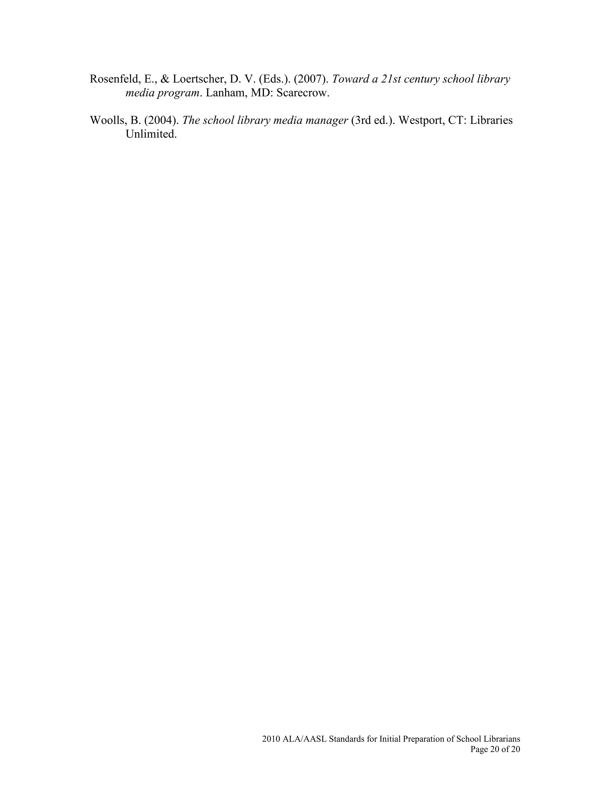 2010 ALA/AASL Standards for Initial Preparation of School Librarians
Page 20 of 20
Rosenfeld, E., & Loertscher, D. V. (Eds.). (2007). Toward a 21st century school library
media program. Lanham, MD: Scarecrow.
Woolls, B. (2004). The school library media manager (3rd ed.). Westport, CT: Libraries
Unlimited.
 