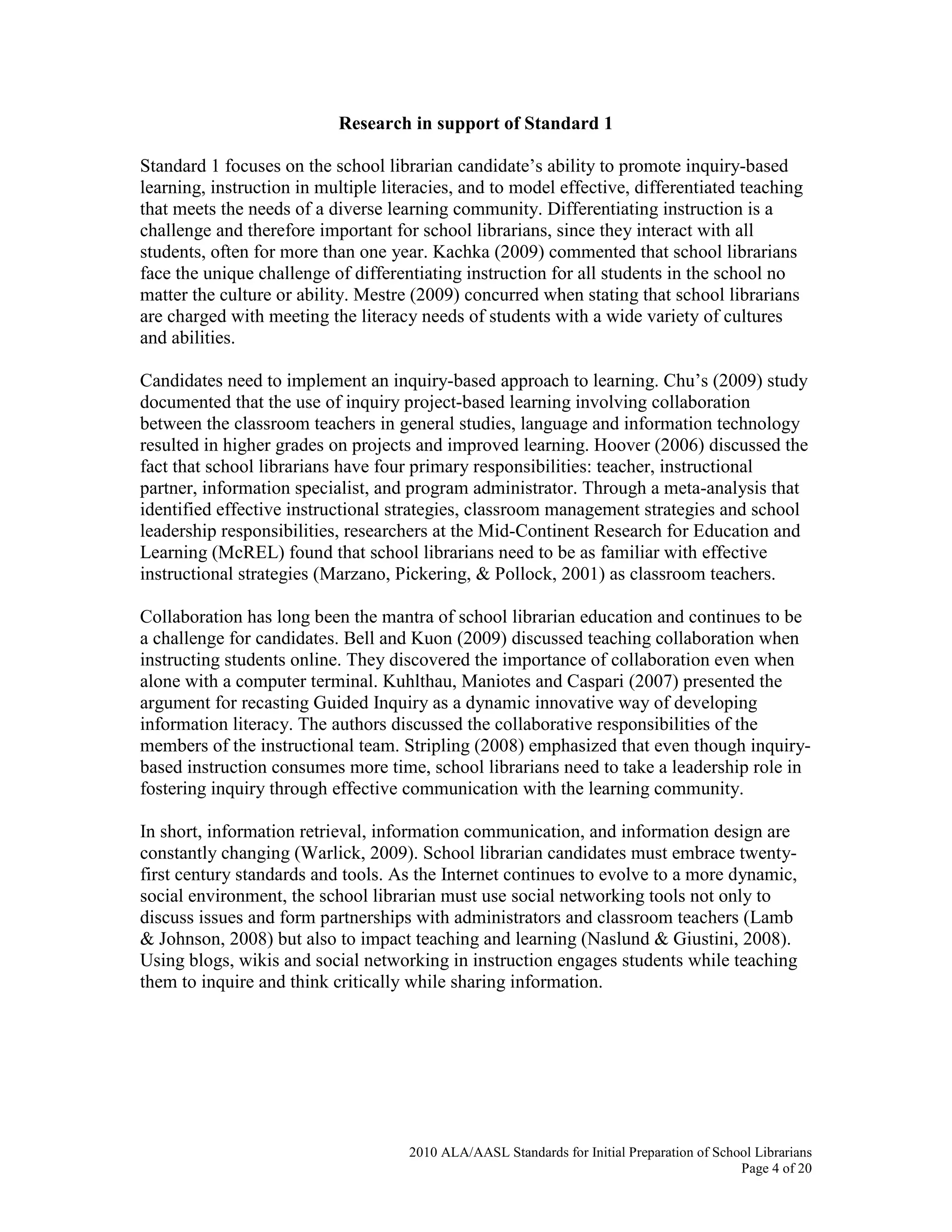 2010 ALA/AASL Standards for Initial Preparation of School Librarians
Page 4 of 20
Research in support of Standard 1
Standard 1 focuses on the school librarian candidate’s ability to promote inquiry-based
learning, instruction in multiple literacies, and to model effective, differentiated teaching
that meets the needs of a diverse learning community. Differentiating instruction is a
challenge and therefore important for school librarians, since they interact with all
students, often for more than one year. Kachka (2009) commented that school librarians
face the unique challenge of differentiating instruction for all students in the school no
matter the culture or ability. Mestre (2009) concurred when stating that school librarians
are charged with meeting the literacy needs of students with a wide variety of cultures
and abilities.
Candidates need to implement an inquiry-based approach to learning. Chu’s (2009) study
documented that the use of inquiry project-based learning involving collaboration
between the classroom teachers in general studies, language and information technology
resulted in higher grades on projects and improved learning. Hoover (2006) discussed the
fact that school librarians have four primary responsibilities: teacher, instructional
partner, information specialist, and program administrator. Through a meta-analysis that
identified effective instructional strategies, classroom management strategies and school
leadership responsibilities, researchers at the Mid-Continent Research for Education and
Learning (McREL) found that school librarians need to be as familiar with effective
instructional strategies (Marzano, Pickering, & Pollock, 2001) as classroom teachers.
Collaboration has long been the mantra of school librarian education and continues to be
a challenge for candidates. Bell and Kuon (2009) discussed teaching collaboration when
instructing students online. They discovered the importance of collaboration even when
alone with a computer terminal. Kuhlthau, Maniotes and Caspari (2007) presented the
argument for recasting Guided Inquiry as a dynamic innovative way of developing
information literacy. The authors discussed the collaborative responsibilities of the
members of the instructional team. Stripling (2008) emphasized that even though inquiry-
based instruction consumes more time, school librarians need to take a leadership role in
fostering inquiry through effective communication with the learning community.
In short, information retrieval, information communication, and information design are
constantly changing (Warlick, 2009). School librarian candidates must embrace twenty-
first century standards and tools. As the Internet continues to evolve to a more dynamic,
social environment, the school librarian must use social networking tools not only to
discuss issues and form partnerships with administrators and classroom teachers (Lamb
& Johnson, 2008) but also to impact teaching and learning (Naslund & Giustini, 2008).
Using blogs, wikis and social networking in instruction engages students while teaching
them to inquire and think critically while sharing information.
 