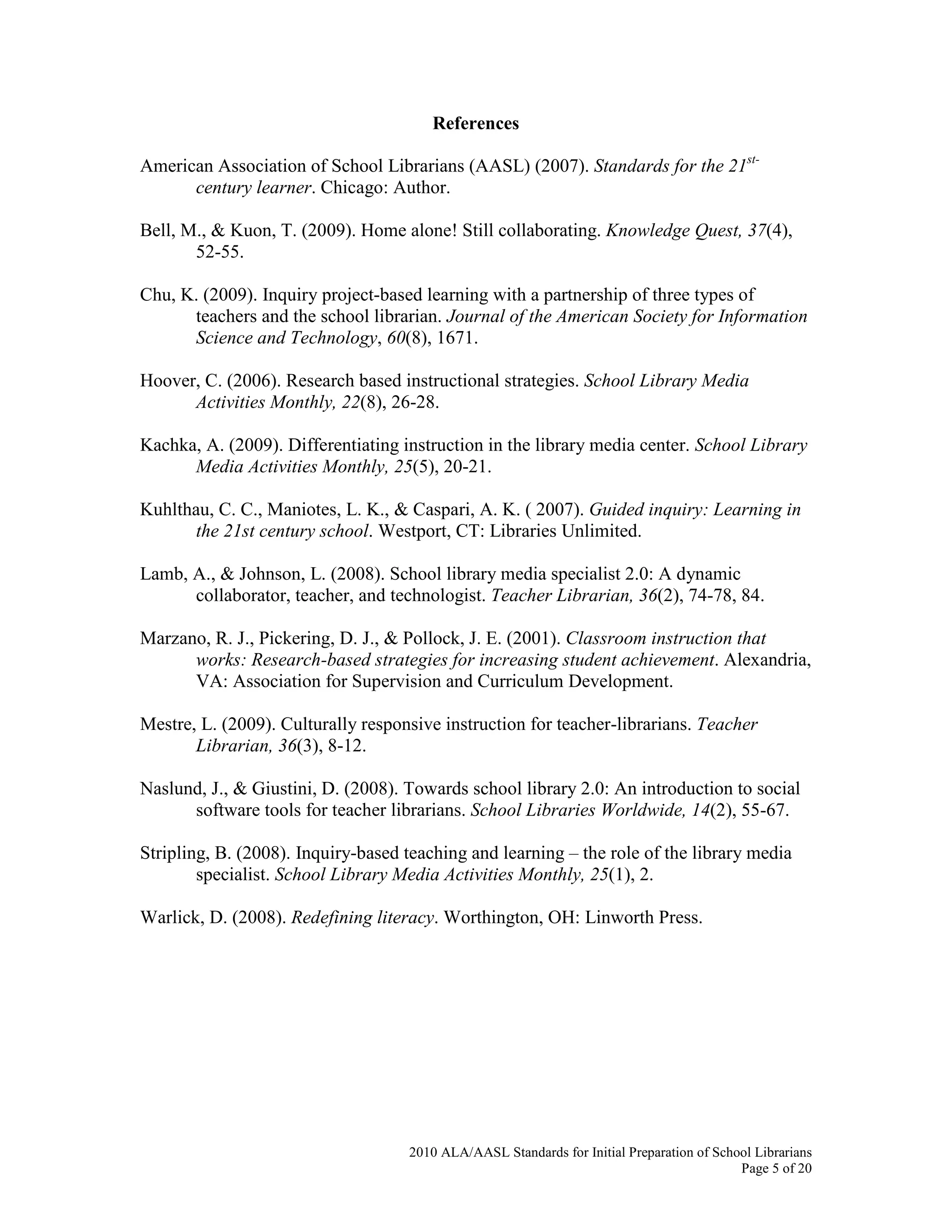 2010 ALA/AASL Standards for Initial Preparation of School Librarians
Page 5 of 20
References
American Association of School Librarians (AASL) (2007). Standards for the 21st-
century learner. Chicago: Author.
Bell, M., & Kuon, T. (2009). Home alone! Still collaborating. Knowledge Quest, 37(4),
52-55.
Chu, K. (2009). Inquiry project-based learning with a partnership of three types of
teachers and the school librarian. Journal of the American Society for Information
Science and Technology, 60(8), 1671.
Hoover, C. (2006). Research based instructional strategies. School Library Media
Activities Monthly, 22(8), 26-28.
Kachka, A. (2009). Differentiating instruction in the library media center. School Library
Media Activities Monthly, 25(5), 20-21.
Kuhlthau, C. C., Maniotes, L. K., & Caspari, A. K. ( 2007). Guided inquiry: Learning in
the 21st century school. Westport, CT: Libraries Unlimited.
Lamb, A., & Johnson, L. (2008). School library media specialist 2.0: A dynamic
collaborator, teacher, and technologist. Teacher Librarian, 36(2), 74-78, 84.
Marzano, R. J., Pickering, D. J., & Pollock, J. E. (2001). Classroom instruction that
works: Research-based strategies for increasing student achievement. Alexandria,
VA: Association for Supervision and Curriculum Development.
Mestre, L. (2009). Culturally responsive instruction for teacher-librarians. Teacher
Librarian, 36(3), 8-12.
Naslund, J., & Giustini, D. (2008). Towards school library 2.0: An introduction to social
software tools for teacher librarians. School Libraries Worldwide, 14(2), 55-67.
Stripling, B. (2008). Inquiry-based teaching and learning – the role of the library media
specialist. School Library Media Activities Monthly, 25(1), 2.
Warlick, D. (2008). Redefining literacy. Worthington, OH: Linworth Press.
 
