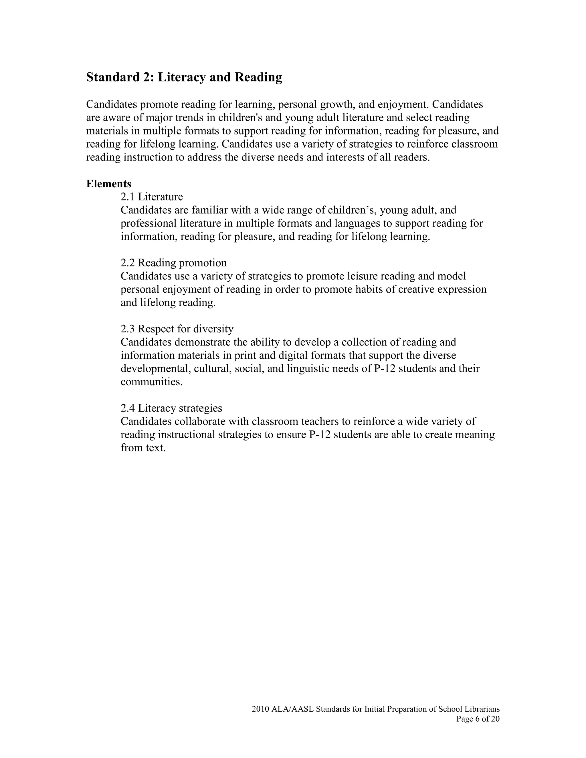 2010 ALA/AASL Standards for Initial Preparation of School Librarians
Page 6 of 20
Standard 2: Literacy and Reading
Candidates promote reading for learning, personal growth, and enjoyment. Candidates
are aware of major trends in children's and young adult literature and select reading
materials in multiple formats to support reading for information, reading for pleasure, and
reading for lifelong learning. Candidates use a variety of strategies to reinforce classroom
reading instruction to address the diverse needs and interests of all readers.
Elements
2.1 Literature
Candidates are familiar with a wide range of children’s, young adult, and
professional literature in multiple formats and languages to support reading for
information, reading for pleasure, and reading for lifelong learning.
2.2 Reading promotion
Candidates use a variety of strategies to promote leisure reading and model
personal enjoyment of reading in order to promote habits of creative expression
and lifelong reading.
2.3 Respect for diversity
Candidates demonstrate the ability to develop a collection of reading and
information materials in print and digital formats that support the diverse
developmental, cultural, social, and linguistic needs of P-12 students and their
communities.
2.4 Literacy strategies
Candidates collaborate with classroom teachers to reinforce a wide variety of
reading instructional strategies to ensure P-12 students are able to create meaning
from text.
 