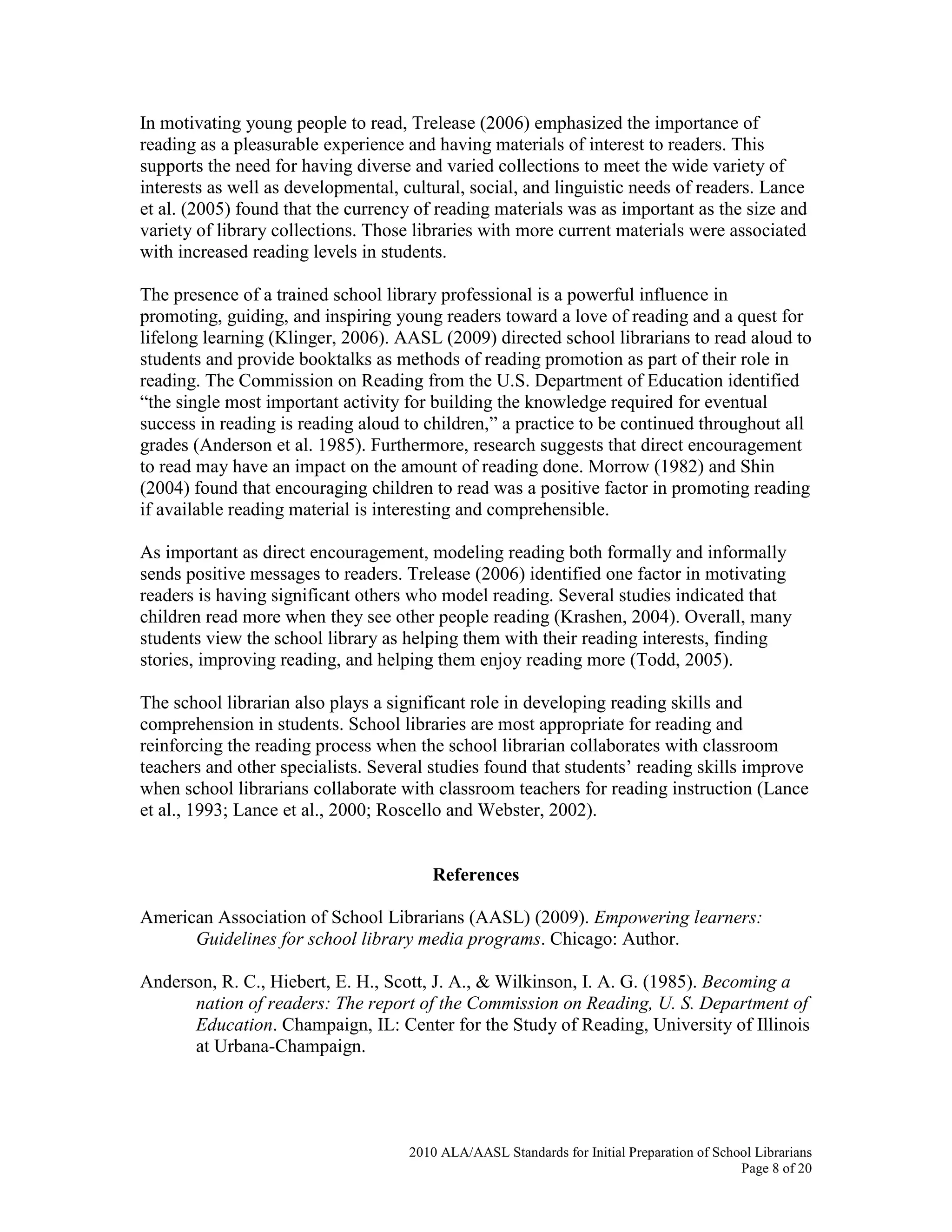 2010 ALA/AASL Standards for Initial Preparation of School Librarians
Page 8 of 20
In motivating young people to read, Trelease (2006) emphasized the importance of
reading as a pleasurable experience and having materials of interest to readers. This
supports the need for having diverse and varied collections to meet the wide variety of
interests as well as developmental, cultural, social, and linguistic needs of readers. Lance
et al. (2005) found that the currency of reading materials was as important as the size and
variety of library collections. Those libraries with more current materials were associated
with increased reading levels in students.
The presence of a trained school library professional is a powerful influence in
promoting, guiding, and inspiring young readers toward a love of reading and a quest for
lifelong learning (Klinger, 2006). AASL (2009) directed school librarians to read aloud to
students and provide booktalks as methods of reading promotion as part of their role in
reading. The Commission on Reading from the U.S. Department of Education identified
“the single most important activity for building the knowledge required for eventual
success in reading is reading aloud to children,” a practice to be continued throughout all
grades (Anderson et al. 1985). Furthermore, research suggests that direct encouragement
to read may have an impact on the amount of reading done. Morrow (1982) and Shin
(2004) found that encouraging children to read was a positive factor in promoting reading
if available reading material is interesting and comprehensible.
As important as direct encouragement, modeling reading both formally and informally
sends positive messages to readers. Trelease (2006) identified one factor in motivating
readers is having significant others who model reading. Several studies indicated that
children read more when they see other people reading (Krashen, 2004). Overall, many
students view the school library as helping them with their reading interests, finding
stories, improving reading, and helping them enjoy reading more (Todd, 2005).
The school librarian also plays a significant role in developing reading skills and
comprehension in students. School libraries are most appropriate for reading and
reinforcing the reading process when the school librarian collaborates with classroom
teachers and other specialists. Several studies found that students’ reading skills improve
when school librarians collaborate with classroom teachers for reading instruction (Lance
et al., 1993; Lance et al., 2000; Roscello and Webster, 2002).
References
American Association of School Librarians (AASL) (2009). Empowering learners:
Guidelines for school library media programs. Chicago: Author.
Anderson, R. C., Hiebert, E. H., Scott, J. A., & Wilkinson, I. A. G. (1985). Becoming a
nation of readers: The report of the Commission on Reading, U. S. Department of
Education. Champaign, IL: Center for the Study of Reading, University of Illinois
at Urbana-Champaign.
 