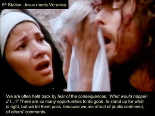 6th Station: Jesus meets Veronica




  We are often held back by fear of the consequences. ‘What would happen
  if I…?’ There are so many opportunities to do good, to stand up for what
  is right, but we let them pass, because we are afraid of public sentiment,
  of others’ comments.
 