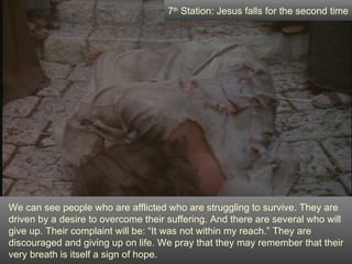 7th Station: Jesus falls for the second time




We can see people who are afflicted who are struggling to survive. They are
driven by a desire to overcome their suffering. And there are several who will
give up. Their complaint will be: “It was not within my reach.” They are
discouraged and giving up on life. We pray that they may remember that their
very breath is itself a sign of hope.
 